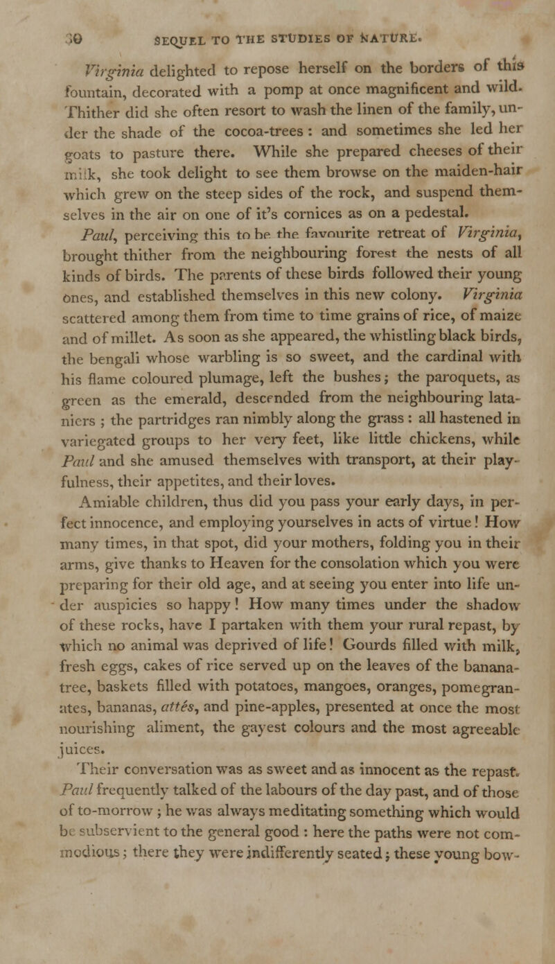 Virginia delighted to repose herself on the borders of this fountain, decorated with a pomp at once magnificent and wild. Thither did she often resort to wash the linen of the family, un- der the shade of the cocoa-trees : and sometimes she led her goats to pasture there. While she prepared cheeses of their milk, she took delight to see them browse on the maiden-hair which grew on the steep sides of the rock, and suspend them- selves in the air on one of it's cornices as on a pedestal. Paul, perceiving this to he the. fnvnurite retreat of Virginia, brought thither from the neighbouring forest the nests of all kinds of birds. The parents of these birds followed their young Ones, and established themselves in this new colony. Virginia scattered among them from time to time grains of rice, of maize and of millet. As soon as she appeared, the whistling black birds, the bengali whose warbling is so sweet, and the cardinal with his flame coloured plumage, left the bushes; the paroquets, as green as the emerald, descended from the neighbouring lata- niers ; the partridges ran nimbly along the grass : all hastened in variegated groups to her very feet, like little chickens, while Paid and she amused themselves with transport, at their play- fulness, their appetites, and their loves. Amiable children, thus did you pass your early days, in per- fect innocence, and employing yourselves in acts of virtue! How many times, in that spot, did your mothers, folding you in their arms, give thanks to Heaven for the consolation which you were preparing for their old age, and at seeing you enter into life un- der auspicies so happy! How many times under the shadow of these rocks, have I partaken with them your rural repast, by which no animal was deprived of life! Gourds filled with milk, fresh eggs, cakes of rice served up on the leaves of the banana- tree, baskets filled with potatoes, mangoes, oranges, pomegran- ates, bananas, attes, and pine-apples, presented at once the most nourishing aliment, the gayest colours and the most agreeable- juices. Their conversation was as sweet and as innocent as the repast. Paul frequently talked of the labours of the day past, and of those of to-morrow ; he was always meditating something which would 'servient to the general good : here the paths were not com- modious ; there they were indifferently seated j these young bow-