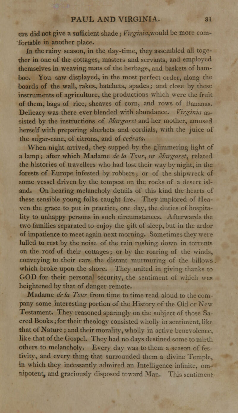 «rs did not give a sufficient shade; Virginia,wo\i\d be more com- fortable in another place. In the rainy season, in the day-time, they assembled all toge- ther in one of the cottages, masters and servants, and employed themselves in weaving mats of the herbage, and baskets of bam- boo. You saw displayed, in the most perfect order, along the boards of the wall, rakes, hatchets, spades; and close by these instruments of agriculture, the productions which were the fruit of them, bags of rice, sheaves of corn, and rows of Bananas. Delicacy was there ever blended with abundance. Virginia as- sisted by the instructions of Margaret and her mother, amused herself with preparing sherbets and cordials, with the juice of the sugar-cane, of citrons, and of cedrats. When night arrived, they supped by the glimmering light of a lamp; after which Madame de la Tour, or Margaret, related the histories of travellers who had lost their way by night, in the forests of Europe infested by robbers; or of the shipwreck of some vessel driven by the tempest on the rocks of a desert isl- and. On hearing melancholy details of this kind the hearts of these sensible young folks caught lire. They implored oi Hea- ven the grace to put in practice, one day, the duties of hospita- lity to unhappy persons in such circumstances. Afterwards the two families separated to enjoy the gift of sleep, but in the ardor of impatience to meet again next morning. Sometimes they were lulled to rest by the noise of the rain rushing down in torrents on the roof of their cottages; or by the roaring of the winds, conveying to their ears the distant murmuring of the billows . which broke upon the shore. They united in giving thanks to GOD for their personal security, the sentiment of which was heightened by that of danger remote. Madame de la Tour from time to time read aloud to the com- pany some interesting portion of the History of the Old or New Testament. They reasoned sparingly on the subject of those Sa cred Books; for their theology consisted wholly in sentiment, like that of Nature ; and their morality, wholly in active benevolence, like that of the Gospel. They had no days destined some to mirth others to melancholy. Every day was to them a season of fes- tivity, and every thing that surrounded them a divine Temple, in which they incessandy admired an Intelligence infinite, om- nipotent, and graciously disposed toward Man. This sentiment