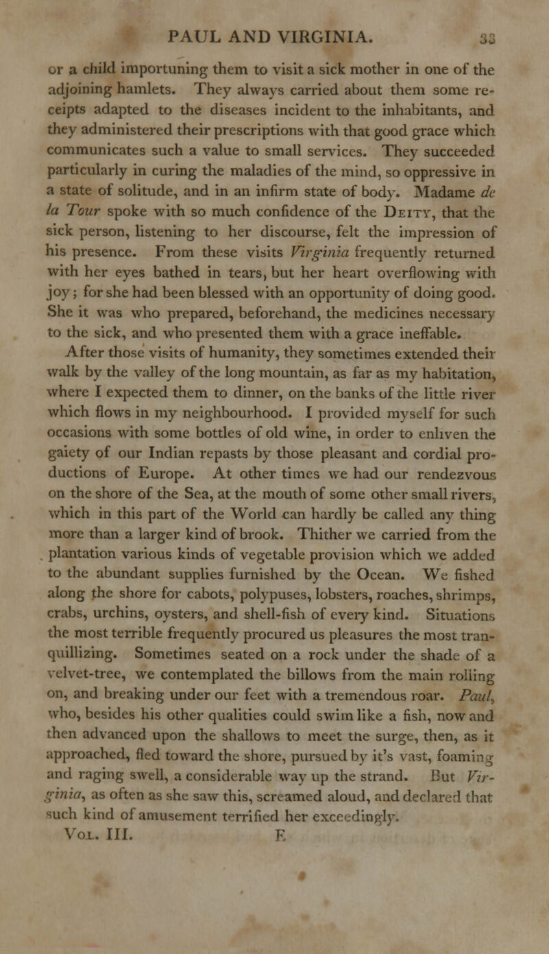 or a child importuning them to visit a sick mother in one of the adjoining hamlets. They always carried about them some re- ceipts adapted to the diseases incident to the inhabitants, and they administered their prescriptions with that good grace which communicates such a value to small services. They succeeded particularly in curing the maladies of the mind, so oppressive in a state of solitude, and in an infirm state of body. Madame dc la Tour spoke with so much confidence of the Deity, that the sick person, listening to her discourse, felt the impression of his presence. From these visits Virginia frequently returned with her eyes bathed in tears, but her heart overflowing with joy; for she had been blessed with an opportunity of doing good. She it was who prepared, beforehand, the medicines necessary to the sick, and who presented them with a grace ineffable. After those visits of humanity, they sometimes extended their walk by the valley of the long mountain, as far as my habitation, where I expected them to dinner, on the banks of the little river which flows in my neighbourhood. I provided myself for such occasions with some bottles of old wine, in order to enliven the gaiety of our Indian repasts by those pleasant and cordial pro- ductions of Europe. At other times we had our rendezvous on the shore of the Sea, at the mouth of some other small rivers, which in this part of the World can hardly be called any thing more than a larger kind of brook. Thither we carried from the plantation various kinds of vegetable provision which we added to the abundant supplies furnished by the Ocean. We fished along the shore for cabots, polypuses, lobsters, roaches, shrimps, crabs, urchins, oysters, and shell-fish of every kind. Situations the most terrible frequently procured us pleasures the most tran- quillizing. Sometimes seated on a rock under the shade of a velvet-tree, we contemplated the billows from the main rolling on, and breaking under our feet with a tremendous roar. Paul, who, besides his other qualities could swim like a fish, now and then advanced upon the shallows to meet the surge, then, as it approached, fled toward the shore, pursued by it's vast, foaming and raging swell, a considerable way up the strand. But Vir- ginia, as often as she saw this, screamed aloud, and declared that such kind of amusement terrified her exceedingly.