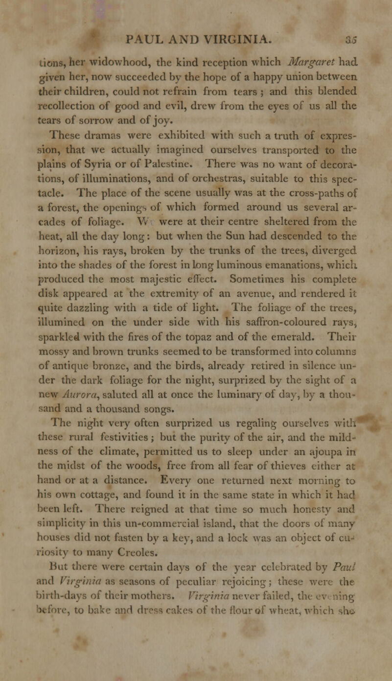 tions, her widowhood, the kind reception which Margaret had given her, now succeeded by the hope of a happy union between their children, could not refrain from tears ; and this blended recollection of good and evil, drew from the eyes of us all the tears of sorrow and of joy. These dramas were exhibited with such a truth of expres- sion, that we actually imagined ourselves transported to the plains of Syria or of Palestine. There was no want of decora- tions, of illuminations, and of orchestras, suitable to this spec- tacle. The place of the scene usually was at the cross-paths of a forest, the openings of which formed around us several ar- cades of foliage. YV were at their centre sheltered from the heat, all the day long: but when the Sun had descended to the: horizon, his rays, broken by the trunks of the trees, diverged into the shades of the forest in long luminous emanations, which produced the most majestic effect. Sometimes his complete disk appeared at the extremity of an avenue, and rendered it quite dazzling with a tide of light. The foliage of the trees, illumined on the under side with his saffron-coloured rays, sparkled with the fires of the topaz and of the emerald. Their mossy and brown trunks seemed to be transformed into columns of antique bronze, and the birds, already retired in silence un- der the dark foliage for the night, surprized by the sight of a new Aurora, saluted all at once the luminary of day, by a thou- sand and a thousand songs. The night very often surprized us regaling ourselves v these rural festivities ; but the purity of the air, and the mild- ness of the climate, permitted us to sleep under an ajoupa in the midst of the woods, free from all fear of thieves either at hand or at a distance. Every one returned next morning to his own cottage, and found it in the same state in which it hac] been left. There reigned at that time so much honesty and simplicity in this un-commercial island, that the doors of many houses did not fasten by a key, and a lock was an object of cu- riosity to many Creoles. But there were certain days of the year celebrated by Paul and Virginia as seasons of peculiar rejoicing; these were the birth-days of their mothers. Virginia never failed, the ev ning e, to bake and dross rakes of the flour of wheat, which she
