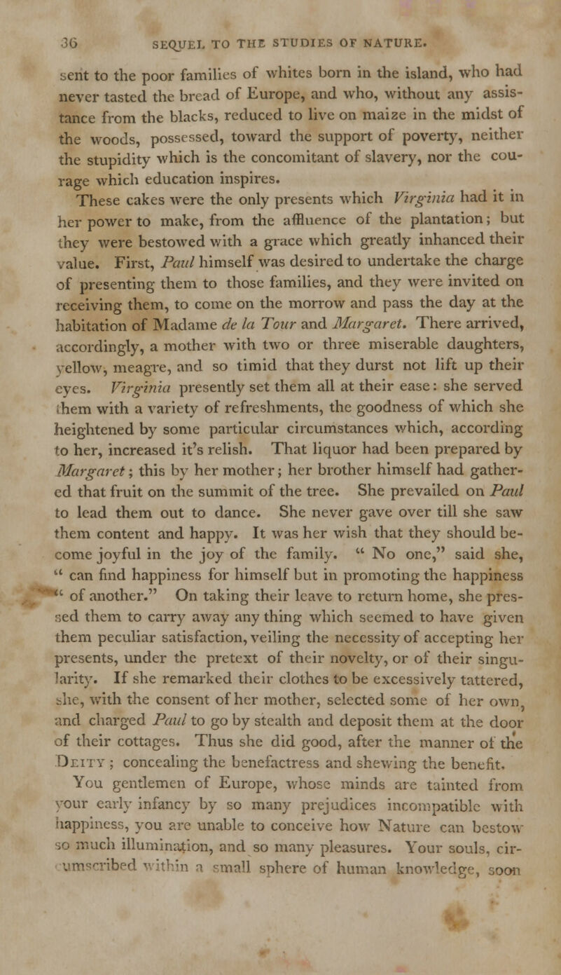 sent to the poor families of whites born in the island, who had never tasted the bread of Europe, and who, without any assis- tance from the blacks, reduced to live on maize in the midst of the woods, possessed, toward the support of poverty, neither the stupidity which is the concomitant of slavery, nor the cou- rage which education inspires. These cakes were the only presents which Virginia had it in her power to make, from the affluence of the plantation; but they were bestowed with a grace which greatly inhanced their value. First, Paul himself was desired to undertake the charge of presenting them to those families, and they were invited on receiving them, to come on the morrow and pass the day at the habitation of Madame de la Tour and Margaret. There arrived, accordingly, a mother with two or three miserable daughters, vellow, meagre, and so timid that they durst not lift up their eyes. Virginia presently set them all at their ease: she served them with a variety of refreshments, the goodness of which she heightened by some particular circumstances which, according to her, increased it's relish. That liquor had been prepared by Margaret; this by her mother; her brother himself had gather- ed that fruit on the summit of the tree. She prevailed on Paul to lead them out to dance. She never gave over till she saw them content and happy. It was her wish that they should be- come joyful in the joy of the family. u No one, said she,  can find happiness for himself but in promoting the happiness ***' of another. On taking their leave to return home, she pres- sed them to carry away any thing which seemed to have given them peculiar satisfaction, veiling the necessity of accepting her presents, under the pretext of their novelty, or of their singu- larity. If she remarked their clothes to be excessively tattered, she, with the consent of her mother, selected some of her own and charged Paul to go by stealth and deposit them at the door of their cottages. Thus she did good, after the manner of the Deity ; concealing the benefactress and shewing the benefit. You gentlemen of Europe, whose minds are tainted from your early infancy by so many prejudices incompatible with happiness, you are unable to conceive how Nature can bestow so much illumination, and so many pleasures. Your souls, cir- vm^ribed within a small sphere of human knowledge, ooon