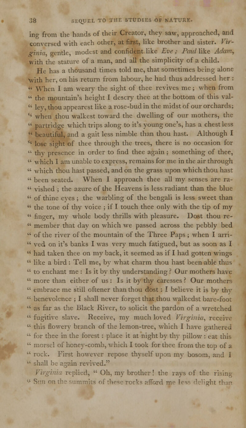 ing from the hands of their Creator, they saw, approached, and conversed with each other, at first, like brother and sister. Vir- ginia gentle, modest and confident like Eve; Paul like Adam, with the stature of a man, and all the simplicity of a child. He has a thousand times told me, that sometimes being alone with her, on his return from labour, he had thus addressed her :  When I am weary the sight of thee revives me; when from  the mountain's height I descry thee at the bottom of this val-  ley, thou appearest like a rose-bud in the midst of our orchards; '' when thou waikest toward the dwelling of our mothers, the  partridge which trips along to it's young one's, has a chest less  beautiful, and a gait less nimble than thou hast. Although I *' lose sight of thee through the trees, there is no occasion for  thy presence in order to find thee again ; something of thee,  which I am unable to express, remains for me in the air through  which thou hast passed, and on the grass upon which thou hast  been seated. When I approach thee all my senses are ra-  vished ; the azure of the Heavens is less radiant than the blue  of thine eyes ; the warbling of the bengali is less sweet than  the tone of thy voice ; if I touch thee only with the tip of my  finger, my whole body thrills with pleasure. Dost thou re-  member that day on which we passed across the pebbly bed  of the river of the mountain of the Three Paps ; when I arri-  ved on it's banks I was very much fatigued, but as soon as I  had taken thee on my back, it seemed as if I had gotten wings  like a bird: Tell me, by what charm thou hast been able thus  to enchant me : Is it by thy understanding ? Our mothers have  more than either of us : Is it by thy caresses ? Our mothers  embrace me still oftener than thou dost: I believe it is by thy  benevolence ; I shall never forget that thou walkedst bare-foot u as far as the Black River, to solicit the pardon of a wretched  fugitive slave. Receive, my much loved Virginia, receive  this flowery branch of the lemon-tree, which I have gathered  for thee in the forest: place it at night by thy pillow : eat this  morsel of honey-comb, which I took for thee from the top of a  rock. First however repose thyself upon my bosom, and I  shall be again revived. Virginia replied,  Oh, my brother! the rays of the rising '•' Sun on '. jts of these rocks afford me lcs^ delight