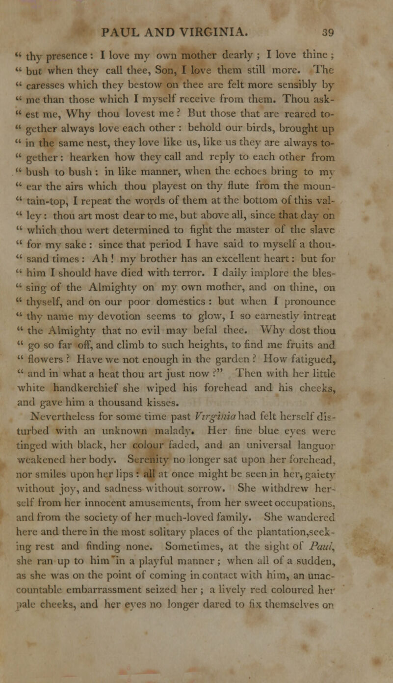 u thy presence: I love my own mother dearly ; I love thine ;  but when they call thee, Son, I love them still more. The u caresses which they bestow on thee are felt more sensibly by  me than those which I myself receive from them. Thou ask-  est me, Why thou lovest me ? But those that are reared to-  gether always love each other : behold our birds, brought up  in the same nest, they love like us, like us they are always to-  gether: hearken how they call and reply to each other from  bush to bush : in like manner, when the echoes bring to mv  ear the airs which thou playest on thy flute from the moun-  tain-top, I repeat the words of them at the bottom of this val-  lev : thou art most dear to me, but above all, since that day on  which thou wert determined to fight the master of the slave  for my sake : since that period I have said to myself a thou-  sand times : Ah ! my brother has an excellent heart: but for  him I should have died with terror. I daily implore the bles-  sing of the Almighty on my own mother, and on thine, on  thyself, and on our poor domestics : but when I pronounce  thv name my devotion seems to glow, I so earnestly intreat  the Almighty that no evil may befal thee. Why dost thou  go so far off, and climb to such heights, to find me fruits and  flowers ? Have we not enough in the garden ? How fatigued,  and in what a heat thou art just now r Then with her little white handkerchief she wiped his forehead and his checks, and gave him a thousand kisses. Nevertheless for some time past Firginiahad felt herself i turbed with an unknown maladv. Her fine blue eyes were tinged with black, her colour faded, and an universal languor weakened her bodv. Serenity no longer sat upon her forehead. nor smiles upon her lips : all at once might be seen in her, gaiety without joy, and sadness without sorrow. She withdrew hcr- !rom her innocent amusements, from her sweet occupations, and from the society of her much-loved family. She wandered here and there in the most solitary places of the plantation,seek- ing rest and finding none. Sometimes, at the sight of Paul, ran up to him in a playful manner; when all of a sudden, :s on die point of coming in contact with him, an unac- countable embarrassment seized her ; a lively red coloured her cheeks, and her eyes no longer dared to fix themselves or