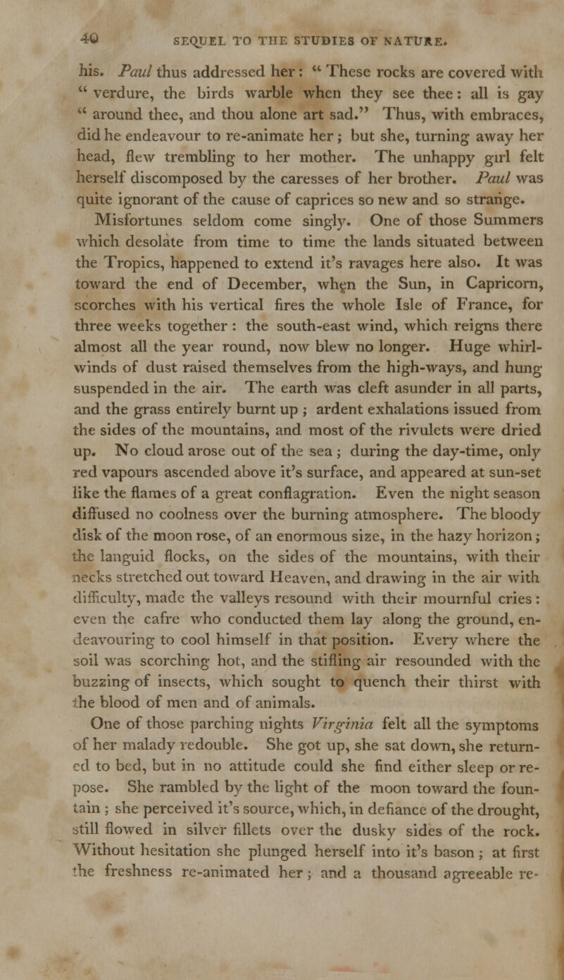his. Paul thus addressed her:  These rocks are covered with  verdure, the birds warble when they see thee: all is gay  around thee, and thou alone art sad. Thus, with embraces, did he endeavour to re-animate her; but she, turning away her head, flew trembling to her mother. The unhappy girl felt herself discomposed by the caresses of her brother. Paul was quite ignorant of the cause of caprices so new and so strange. Misfortunes seldom come singly. One of those Summers which desolate from time to time the lands situated between the Tropics, happened to extend it's ravages here also. It was toward the end of December, when the Sun, in Capricorn, scorches with his vertical fires the whole Isle of France, for three weeks together : the south-east wind, which reigns there almost all the year round, now blew no longer. Huge whirl- winds of dust raised themselves from the high-ways, and hung suspended in the air. The earth was cleft asunder in all parts, and the grass entirely burnt up ; ardent exhalations issued from the sides of the mountains, and most of the rivulets were dried up. No cloud arose out of the sea ; during the day-time, only red vapours ascended above it's surface, and appeared at sun-set like the flames of a great conflagration. Even the night season diffused no coolness over the burning atmosphere. The bloody disk of the moon rose, of an enormous size, in the hazy horizon; the languid flocks, on the sides of the mountains, with their necks stretched out toward Heaven, and drawing in the air with difficulty, made the valleys resound with their mournful cries : even the cafre who conducted them lay along the ground, en- deavouring to cool himself in that position. Every where the soil was scorching hot, and the stifling air resounded with the buzzing of insects, which sought to quench their thirst with ihe blood of men and of animals. One of those parching nights Virginia felt all the symptoms of her malady redouble. She got up, she sat down, she return- ed to bed, but in no attitude could she find either sleep or re- pose. She rambled by the light of the moon toward the foun- tain ; she perceived it's source, which, in defiance of the drought, still flowed in silver fillets over the dusky sides of the rock. Without hesitation she plunged herself into it's bason; at first the freshness re-animated her; and a thousand agreeable re-