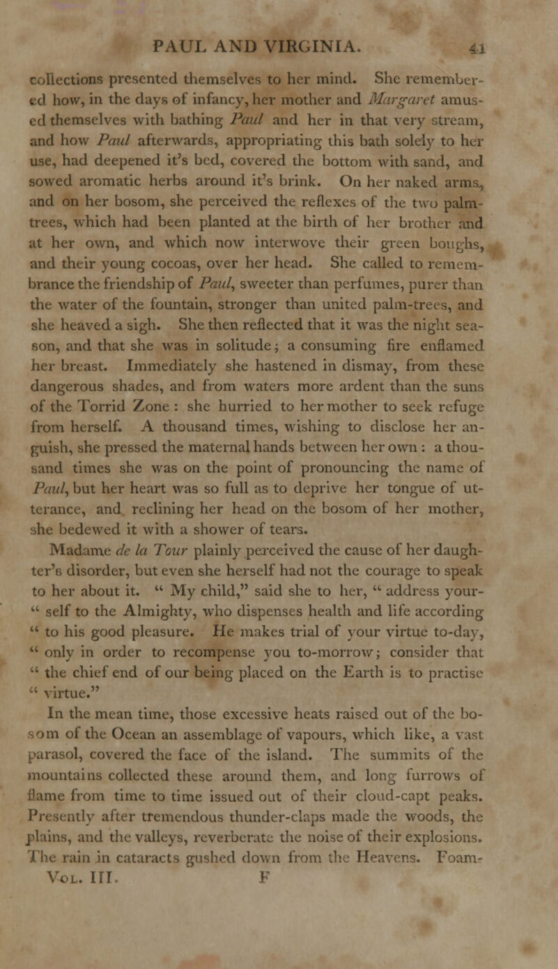 collections presented themselves to her mind. She remember- ed how, in the days of infancy, her mother and Margaret amus- ed themselves with bathing Paul and her in that very stream, and how Paul afterwards, appropriating this bath solely to her use, had deepened it's bed, covered the bottom with sand, and sowed aromatic herbs around it's brink. On her naked arms., and on her bosom, she perceived the reflexes of the two palm- trees, which had been planted at the birth of her brother and at her own, and which now interwove their green boughs, and their young cocoas, over her head. She called to remem- brance the friendship of Paul, sweeter than perfumes, purer than the water of the fountain, stronger than united palm-trees, and she heaved a sigh. She then reflected that it was the night sea- son, and that she was in solitude; a consuming fire enflamed her breast. Immediately she hastened in dismay, from these dangerous shades, and from waters more ardent than the suns of the Torrid Zone : she hurried to her mother to seek refuge from herself. A thousand times, wishing to disclose her an- guish, she pressed the maternal hands between her own : a thou- sand times she was on the point of pronouncing the name of Paul, but her heart was so full as to deprive her tongue of ut- terance, and reclining her head on the bosom of her mother, she bedewed it with a shower of tears. Madame de la Tour plainly perceived the cause of her daugh- ter's disorder, but even she herself had not the courage to speak to her about it.  My child, said she to her,  address your-  self to the Almighty, who dispenses health and life according  to his good pleasure. He makes trial of your virtue to-day,  only in order to recompense you to-morrow; consider that  the chief end of our being placed on the Earth is to practise ;' virtue. In the mean time, those excessive heats raised out of the bo- om of the Ocean an assemblage of vapours, which like, a vast parasol, covered the face of the island. The summits of the mountains collected these around them, and long furrows of flame from time to time issued out of their cloud-capt peaks. Presently after tremendous thunder-claps made the woods, the plains, and the valleys, reverberate the noise of their explosions. The rain in cataracts gushed down from the Heavens. Foam- Vol. in. f