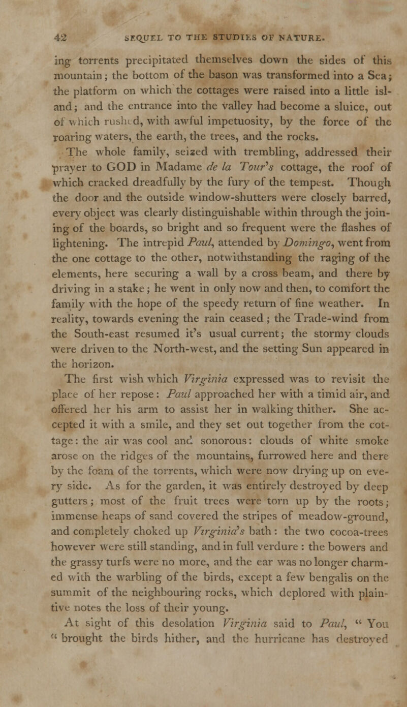 ing torrents precipitated themselves down the sides of this mountain; the bottom of the bason was transformed into a Sea; the platform on which the cottages were raised into a little isl- and ; and the entrance into the valley had become a sluice, out of which ruslnd, with awful impetuosity, by the force of the roaring waters, the earth, the trees, and the rocks. The whole family, seized with trembling, addressed their prayer to GOD in Madame de la Tour's cottage, the roof of which cracked dreadfully by the fury of the tempest. Though the door and the outside window-shutters were closely barred, ever)'object was clearly distinguishable within through the join- ing of the boards, so bright and so frequent were the flashes of lightening. The intrepid Paul, attended by Domingo, went from the one cottage to the other, notwithstanding the raging of the elements, here securing a wall by a cross beam, and there by driving in a stake; he went in only now and then, to comfort the family with the hope of the speedy return of fine weather. In reality, towards evening the rain ceased ; the Trade-wind from the South-east resumed it's usual current; the stormy clouds were driven to the North-west, and the setting Sun appeared in the horizon. The first wish which Virginia expressed was to revisit the place of her repose: Paul approached her with a timid air, and offered her his arm to assist her in walking thither. She ac- cepted it with a smile, and they set out together from the cot- tage: the air was cool and sonorous: clouds of white smoke arose on the ridges of the mountains, furrowed here and there by the foam of the torrents, which were now drying up on eve- ry side. As for the garden, it was entirely destroyed by deep gutters ; most of the fruit trees were torn up by the roots; immense heaps of sand covered the stripes of meadow-ground, and completely choked up Virginia's bath: the two cocoa-trees however were still standing, and in full verdure : the bowers and the grassy turfs were no more, and the ear was no longer charm- ed with the warbling of the birds, except a few bengalis on the summit of the neighbouring rocks, which deplored with plain- tive notes the loss of their young. At sight of this desolation Virginia said to Paul,  You •' brought the birds hither, and the hurricane has destroyed