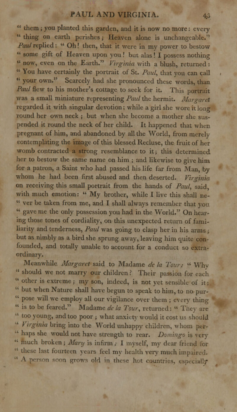  them ; you planted this garden, and it is now no more: every  thing on earth perishes; Heaven alone is unchangeable.1' Paul replied:  Oh! then, that it were in my power to bestow  some gift of Heaven upon you! but alas I I possess nothing  now, even on the Earth. Virginia with a blush, returned :  You have certainly the portrait of St. Paul, that you can call  your own. Scarcely had she pronounced these words, than Paul flew to his mother's cottage to seek for it. This portrait was a small miniature representing Paul the hermit. Margaret regarded it with singular devotion: while a girl she wore it long round her own neck ; but when she become a mother she sus- pended it round the neck of her child. It happened that when pregnant of him, and abandoned by all the World, from merely contemplating the image of this blessed Recluse, the fruit of her womb contracted a strong resemblance to it; this determined her to bestow the same name on him ; and likewise to give him for a patron, a Saint who had passed his life far from Man, by whom he had been first abused and then deserted. Virginia on receiving this small portrait from the hands of Paul, said, with much emotion:  My brother, while I live this shall ne-  ver be taken from me, and I shall always remember that you  gave me the only possession you had in the World. On hear- ing those tones of cordiality, on this unexpected return of fami- liarity and tenderness, Paul was going to clasp her in his arms ; but as nimbly as a bird she sprung away, leaving him quite con- founded, and totally unable to account for a conduct so extra- ordinary. Meanwhile. Margaret said to Madame de la Tour:  Why  should we not marry our children ? Their passion for each  other is extreme ; my son, indeed, is not yet sensible of it:  but when Nature shall have begun to speak to him, to no pur-  pose will we employ all our vigilance over them ; every thing  is to be feared. Madame de la Tour, returned:  They are  too young, and too poor ; what anxiety would it cost us should  Virginia bring into the World unhappy children, whom  haps she would not have strength to rear. Domingo is very  much broken; Mary is infirm; I myself, my dear friend lor  these last fourteen years feel my health very much impaired. person soon grows old in these hot countries, especially