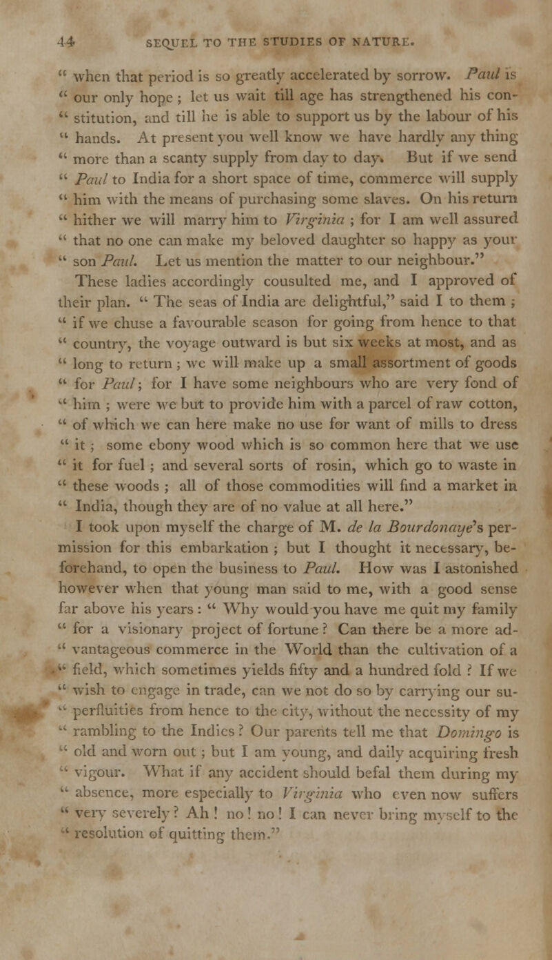  when that period is so greatly accelerated by sorrow. Paul is  our only hope ; let us wait till age has strengthened his con- * stitution, and till he is able to support us by the labour of his  hands. At present you well know we have hardly any thing  more than a scanty supply from day to day* But if we send  Paul to India for a short space of time, commerce will supply  him with the means of purchasing some slaves. On his return  hither we will marry him to Virginia ; for I am well assured  that no one can make my beloved daughter so happy as your  son Paul. Let us mention the matter to our neighbour. These ladies accordingly cousulted me, and I approved ol their plan.  The seas of India are delightful, said I to them ;  if we chuse a favourable season for going from hence to that  country, the voyage outward is but six weeks at most, and as  long to return ; we will make up a small assortment of goods li for Paul; for I have some neighbours who are very fond of  him ; were wc but to provide him with a parcel of raw cotton,  of which we can here make no use for want of mills to dress  it ; some ebony wood which is so common here that we use  it for fuel ; and several sorts of rosin, which go to waste in  these woods ; all of those commodities will find a market in  India, though they are of no value at all here. I took upon myself the charge of M. de la Bourdonaye's per- mission for this embarkation ; but I thought it necessary, be- forehand, to open the business to Paul. How was I astonished however when that young man said to me, with a good sense far above his years :  Why would you have me quit my family  for a visionary project of fortune ? Can there be a more ad-  vantageous commerce in the World than the cultivation of a . field, which sometimes yields fifty and a hundred fold ? If we  wish to engage in trade, can we not do so by carrying our su- kk perfluities from hence to the city, without the necessity of my  rambling to the Indies ? Our parents tell me that Domingo is  old and worn out; but I am young, and daily acquiring fresh  vigour. What if any accident should befal them during my  absence, more especially to Virginia who even now suffers K very severely ? Ah ! no! no ! I can never bring myself to the  resolution of quitting them.