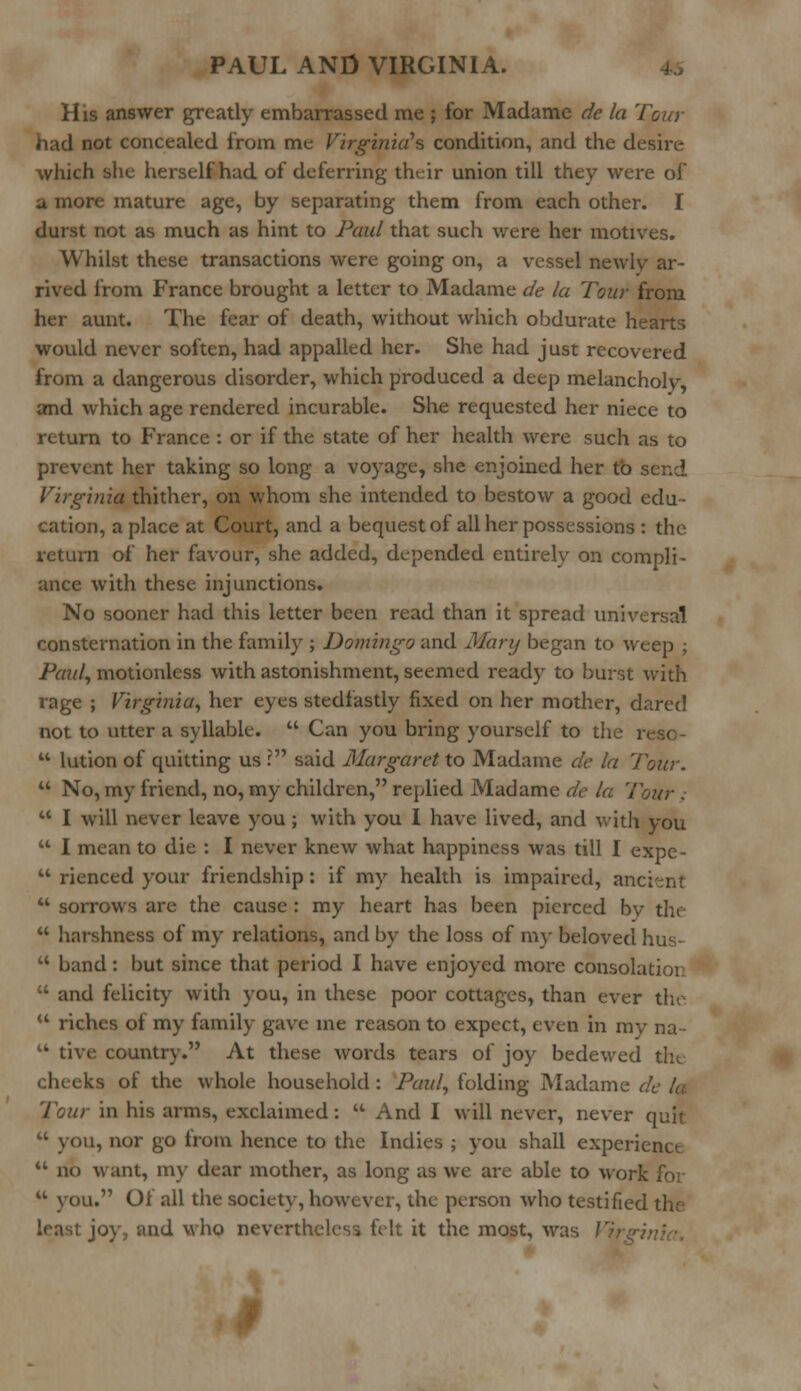 His answer greatly embarrassed me ; for Madame de la Tour had not concealed from me Virginia's condition, and the desire which she herself had of deferring their union till they were of a more mature age, by separating them from each other. I durst not as much as hint to Paul that such were her motives. Whilst these transactions were going on, a vessel newly ar- rived from France brought a letter to Madame de la Tour from her aunt. The fear of death, without which obdurate hearts would never soften, had appalled her. She had just recovered from a dangerous disorder, which produced a deep melancholy, and which age rendered incurable. She requested her niece to return to France : or if the state of her health were such as to prevent her taking so long a voyage, she enjoined her to send Virginia thither, on whom she intended to bestow a good edu- cation, a place at Court, and a bequest of all her possessions : the return of her favour, she added, depended entirely on compli- ance with these injunctions. No sooner had this letter been read than it spread universal consternation in the family ; Domingo and Mary began to weep ; Paul, motionless with astonishment, seemed ready to burst with rage ; Virginia, her eyes stedfastly fixed on her mother, dared not to utter a syllable.  Can you bring youi-self to the reso-  lution of quitting us ? said Margaret to Madame de la Tour.  No, my friend, no, my children, replied Madame de la Tour .  I will never leave you; with you I have lived, and with you  I mean to die : I never knew what happiness was till I expe-  rienced your friendship: if my health is impaired, ancient  sorrows are the cause : my heart has been pierced bv the  harshness of my relations, and by the loss of my beloved hus-  band: but since that period I have enjoyed more consolatioi:  and felicity with you, in these poor cottages, than ever the  riches of my family gave ine reason to expect, even in my na-  tive country. At these words tears of joy bedewed the cheeka of the whole household : Paul, folding Madame de la Tour in his arms, exclaimed:  And I will never, never quit  you, nor go from hence to the Indies ; you shall experience  no want, my dear mother, as long as we are able to work for u you. Of all the society, however, the person who testified the least joy, and who nevertheless felt it the most, was