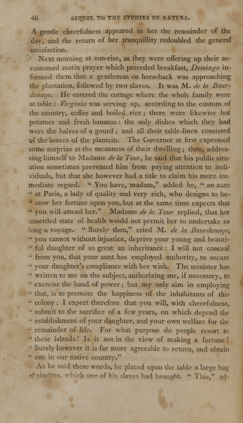 A gentle cheerfulness appeared in her the remainder of the day, and the return of her tranquillity redoubled the general satisfaction. Next morning at sun-rise, as they were offering up their ac- customed matin prayer which preceded breakfast, Domingo in- formed them that a gentleman on horseback was approaching the plantation, followed by two slaves. It was M. de la Bour- donaye. He entered the cottage where the whole family were at table : Virginia was serving up, according to the custom of the country, coffee and boiled rice ; there were likewise hot potatoes and fresh bananas : the only dishes which they had were the halves of a gourd ; and all their table-linen consisted of the leaves of the plantain. The Governor at first expressed some surprize at the meanness of their dwelling; then, addres- sing himself to Madame de la Tour, he said that his public situ- ation sometimes prevented him from paying attention to indi- viduals, but that she however had a title to claim his more im- mediate regard.  You have, madam, added he, '* an aunt  at Paris, a lady of quality and very rich, who designs to be-  stow her fortune upon you, but at the same time expects that  you will attend her. Madame de la lour replied, that her unsettled state of health would not permit her to undertake so long a voyage.  Surely then, cried M. de la Bourdonaye, ki you cannot without injustice, deprive your young and beauti-  ful daughter of so great an inheritance : I will not conceal  from you, that your aunt has employed authority, to secure  your daughter's compliance with her wish. The minister has w written to me on the subject, authorizing me, if necessary, to  exercise the hand of power; but my only aim in employing  that, is to promote the happiness of the inhabitants of this w colony; I expect therefore that you will, with cheerfulness,  submit to the sacrifice of a few years, on which depend the  establishment of your daughter, and your own welfare for the '•' remainder of life. For what purpose do people resort to  these islands ? Is it not in the view of making a fortune ? k' Surely however it is far more agreeable to return, and obtain  one in our native country. As he said these words, he placed upon the table a large bag Mpiastres, which one of Us slaves had brought.  This, aci-