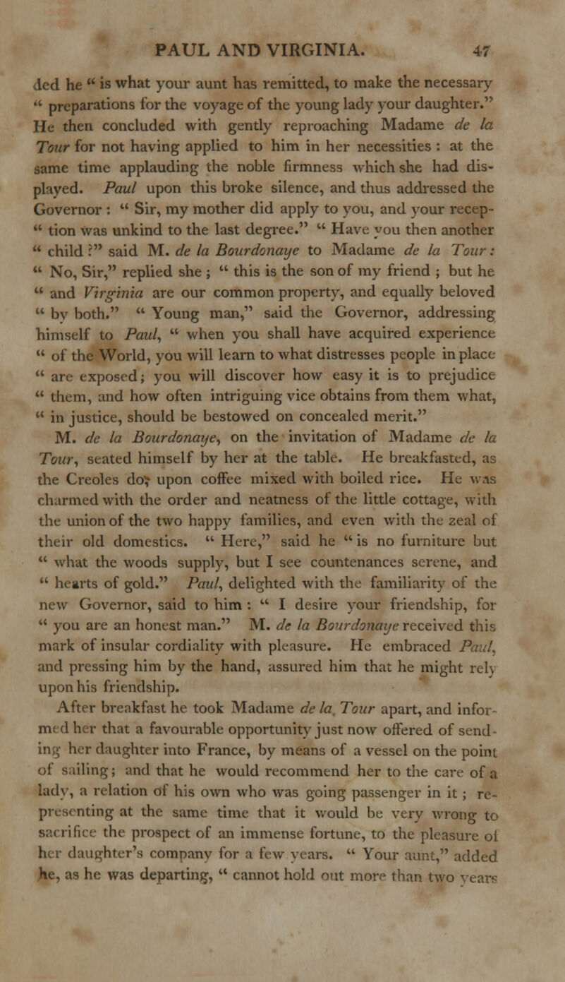 ded he  is what your aunt has remitted, to make the necessary  preparations for the voyage of the young lady your daughter. He then concluded with gently reproaching Madame de la Tour for not having applied to him in her necessities : at the same time applauding the noble firmness which she had dis- played. Paul upon this broke silence, and thus addressed the Governor : u Sir, my mother did apply to you, and your recep-  tion was unkind to the last degree.  Have you then another  child ? said M. de la Bourdonaye to Madame de la Tour:  No, Sir, replied she ;  this is the son of my friend ; but he  and Virginia are our common property, and equally beloved  bv both.  Young man, said the Governor, addressing himself to Paul,  when you shall have acquired experience  of the World, you will learn to what distresses people in place  are exposed; you will discover how easy it is to prejudice  them, and how often intriguing vice obtains from them what,  in justice, should be bestowed on concealed merit. M. de la Bourdonaye, on the invitation of Madame de la Tour, seated himself by her at the table. He breakfasted, as the Creoles do^ upon coffee mixed with boiled rice. He was charmed with the order and neatness of the little cottage, with the union of the two happy families, and even with the zeal of their old domestics.  Here, said he  is no furniture but  what the woods supply, but I see countenances serene, and  hearts of gold. Paul, delighted with the familiarity of the new Governor, said to him :  I desire your friendship, for  you are an honest man. M. de la Bourdonaye received this mark of insular cordiality with pleasure. He embraced Paul. and pressing him by the hand, assured him that he might rery upon his friendship. After breakfast he took Madame de la. Tour apart, and infor- med her that a favourable opportunity just now offered of send- ing her daughter into France, by means of a vessel on the point of sailing; and that he would recommend her to the care of a lady, a relation of his own who was going passenger in it ; re- presenting at the same time that it would be very wrong to sacrifice the prospect of an immense fortune, to the pleasure of her daughter's company for a few \ ears.  Your aunt, added He, as he was departing,  cannot hold out more than two vearc