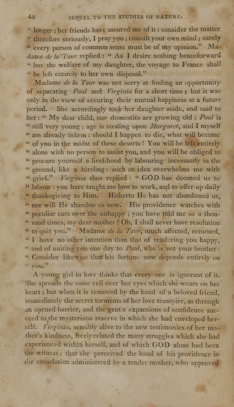 : longer; her friends have assured me of it: consider the matter  therefore seriously, I pray you ; consult your own mind ; surely  every person of common sense must be of my opinion. Ma- dame de la Tour replied:  As I desire nothing henceforward  but the welfare of my daughter, the voyage to France shall  be left entirely to her own disposal. Madame de la Tour was not sorry at finding an opportunity of separating Paul and Virginia for a short time } but it was only in the view of securing their mutual happiness at a future period. She accordingly took her daughter aside, and said to her:  My dear child, our domestics are growing old ; Paul is  still very young ; age is stealing upon Margaret, and I myself  am already infirm : should I happen to die, what will become  of you in the midst of these deserts ? You will be left entirely  alone with no person to assist you, and you will be obliged to  procure yourself a livelihood by labouring incessantly in the  ground, like a hireling: such an idea overwhelms me with  grief. Virginia thus replied :  GOD has doomed us to  labour : you have taught me how to work, and to offer up daily  thanksgiving to Him. Hitherto He has not abandoned us,  nor will He abandon us now. His providence watches with  peculiar care over the unhappy ; you have told me so a thou-  sand times, my dear mother ! Oh, I shall never have resolution  to quit you. Madame de la Tour, much affected, returned, H I have no other intention than that of rendering you happy,  and of uniting you one day to Paul, who is not your brother :  Consider likewise that his fortune now depends entirely on  you. A young girl in love thinks that every one is ignorant of it. She spreads the same veil over her eyes which she wears on her heart; but when it is removed by the hand of a beloved friend, immediately the secret torments of her love transpire, as through an opened barrier, and the gent e expansions of confidence suc- ceed to die mysterious reserve in which she had enveloped her- self. Virginia, sensibly alive to the new testimonies of her mo- ther's kindness, freely related the many struggles which she had experienced within herself, and of which GOD alone had been the witness ; that she perceived the hand of his providence in the consolation administered by a tender mother, who appr