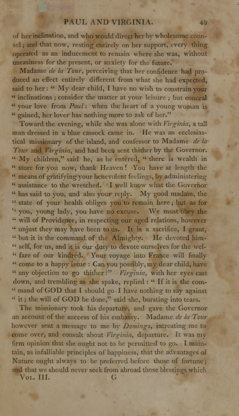 of her inclination, and who would direct hevbv wholesome coun- and that now, resting entirely on her support, every thing operated as an inducement to remain where she was, without uneasiness for the present, or anxiety for the future. Madame de la Tour, perceiving that her confidence had pro- duced an effect entirely different from what she had expected, said to her:  My dear child, I have no wish to constrain your  inclinations ; consider the matter at your leisure ; but conceal  your love from Paul: when the heart of a young woman is  gained, her lover has nothing more to ask of her. Toward the evening, while she was alone with Virginia, a tall man dressed in a blue cassock came in. He was an ecclesias- tical missionary of the island, and confessor to Madame de la Tour and Virginia, and had been sent thither by the Governor.  My children, said he, as he entered,  there is wealth in  store for you now, thank Heaven ! You have at length the  means of gratifying your benevolent feelings, by administering  assistance to the wretched. I well know what the Governor  has said to you, and also your reply. My good madam, the  state of your health obliges you to remain here ; but as for t( you, young lady, you have no excuse. We must obey the  will of Providence, in respecting our aged relations, however u unjust they may have been to us. It is a sacrifice, I grant,  but it is the command of the Almighty. He devoted him-  self, for us, and it is our duty to devote ourselves for the wel-  fare of our kindred. Your voyage into France will finally  come to a happy issue : Can you possibly, my dear child, have  any objection to go thither r Virginia, with her eyes cast down, and trembling as she spake, replied :  If it is the com-  mand of GOD that I should go I have nothing to say against  it; the will of GOD be done, said she, bursting into tears. The missionary took his departure, and gave the Governor an account of the success of his embassy. Madame de la Tour however sent a message to me bv Domingo, intreating me to come over, and consult about Virginia, departure. It was my firm opinion that she ought not to be permitted to go. I main- tain, as infalliable principles of happiness, that the advantages of Nature ought always to be preferred before those of fortune ; and that we should never seek from abroad those blessings which Vol. III. G