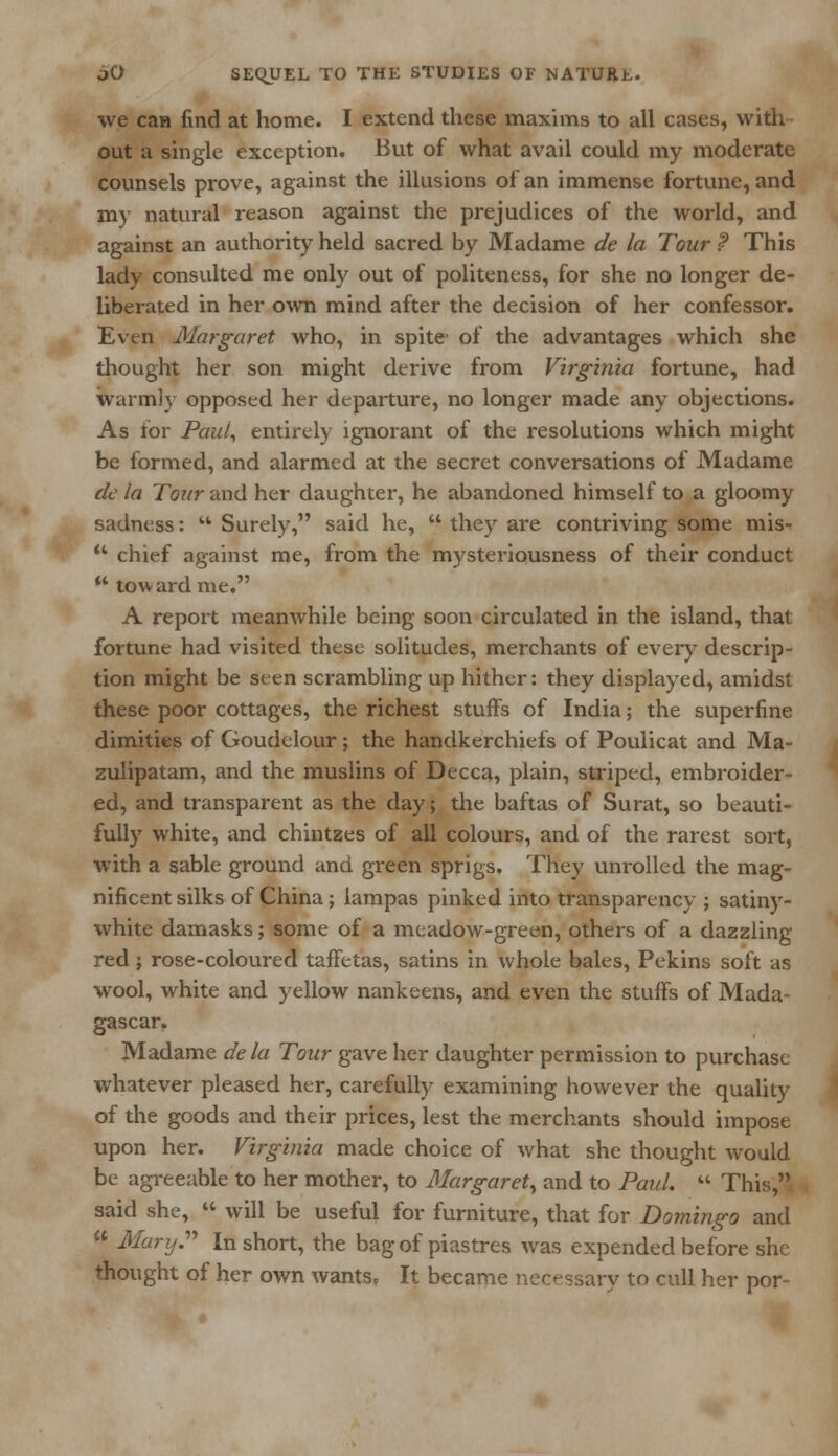 we can find at home. I extend these maxims to all cases, with- out a single exception. But of what avail could my moderate counsels prove, against the illusions of an immense fortune, and my natural reason against the prejudices of the world, and against an authority held sacred by Madame de la Tour ? This lady consulted me only out of politeness, for she no longer de- liberated in her own mind after the decision of her confessor. Even Margaret who, in spite of the advantages which she thought her son might derive from Virginia fortune, had warmly opposed her departure, no longer made any objections. As for Paul, entirely ignorant of the resolutions which might be formed, and alarmed at the secret conversations of Madame de la Tour and her daughter, he abandoned himself to a gloomy sadness:  Surely, said he,  they are contriving some mis- u chief against me, from the mysteriousness of their conduct  tow ard me. A report meanwhile being soon circulated in the island, that fortune had visited these solitudes, merchants of every descrip- tion might be seen scrambling up hither: they displayed, amidst these poor cottages, the richest stuffs of India; the superfine dimities of Goudelour; the handkerchiefs of Poulicat and Ma- zulipatam, and the muslins of Decca, plain, striped, embroider- ed, and transparent as the day; the baftas of Surat, so beauti- fully white, and chintzes of all colours, and of the rarest sort, with a sable ground and green sprigs. They unrolled the mag- nificent silks of China; lampas pinked into transparency ; satiny- white damasks; some of a meadow-green, others of a dazzling red ; rose-coloured taffetas, satins in whole bales, Pekins soft as wool, white and yellow nankeens, and even the stuffs of Mada- gascar. Madame dela Tour gave her daughter permission to purchase whatever pleased her, carefully examining however the quality of the goods and their prices, lest the merchants should impose upon her. Virginia made choice of what she thought would be agreeable to her mother, to Margaret, and to Paul.  This, said she,  will be useful for furniture, that for Domingo and  MarijP In short, the bag of piastres was expended before she thought of her own wants, It became necessary to cull her por-