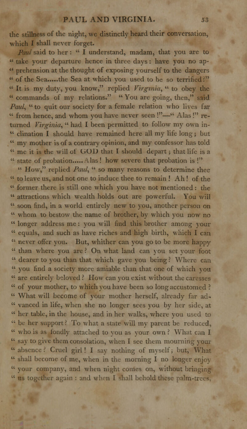 the stillness of the night, we distinctly heard their conversation, which I shall never forget. Paul said to her :  I understand, madam, that you are to  take your departure hence in three days : have you no ap-  prehension at the thought of exposing yourself to the dangers  of the Sea the Sea at which you used to be so terrified ?  It is my duty, you know, replied Virginia,  to obey the  commands of my relations.  You are going, then, said Paul,  to quit our society for a female relation who lives far  from hence, and whom you have never seen !— Alas ! re- turned Virginia,  had I been permitted to follow my own in-  clination I should have remained here all my life long; but  my mother is of a contrary opinion, and my confessor has told  me it is the will of GOD that I should depart ; that life is a  state of probation Alas ! how severe that probation is !  How, replied Paul,  so many reasons to determine thee  to leave us, and not one to induce thee to remain ! Ah ! of the  former there is still one which you have not mentioned: the  attractions which wealth holds out are powerful. You will  soon find, in a world entirely new to you, another person on  whom to bestow the name of brother, by which you now no  longer address me : you will find this brother among your  equals, and such as have riches and high birth, which I can  never offer you. But, whither can you go to be more happy  than where you are ? On what land can you set your foot  dearer to you than that which gave you being ? Where can  you find a society more amiable than that one of which you  are entirely beloved ? How can you exist without the caresses  of your mother, to which you have been so long accustomed ?  What will become of your mother herself, already far ad-  vanced in life, when she no longer sees you by her side, at  her table, in the house, and in her walks, where you used to  be her support ? To what a state Will my parent be reduced,  who is as fondly attached to you as your own .? What can I  say to give them consolation, when I see them mourning your u absence .^ Cruel girl! I say nothing of myself; but, What  shall become of me, when in the morning I no longer enjoy  your company, and when night comes on, without bringing  us together again : and when I shall behold these palm-trees.