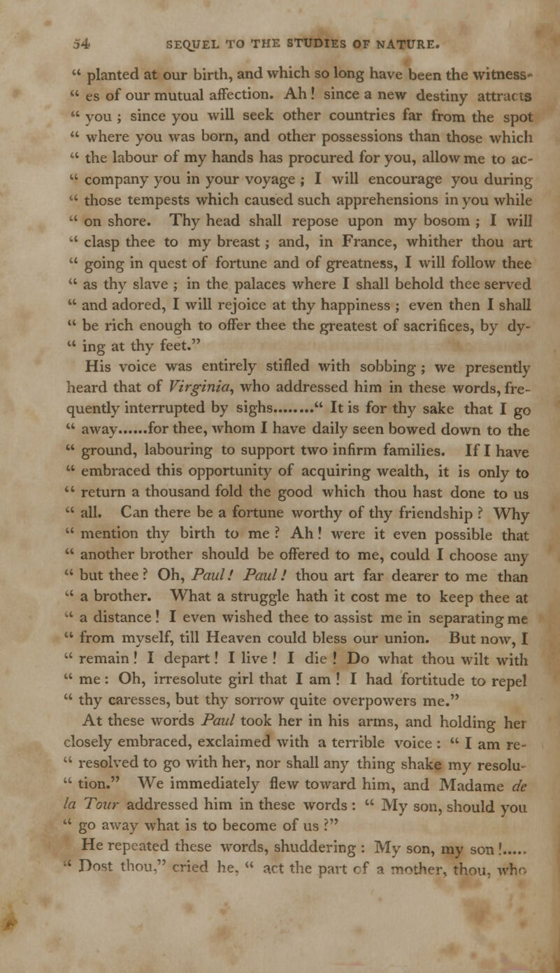  planted at our birth, and which so long have been the witness'  es of our mutual affection. Ah! since a new destiny attracts  you ; since you will seek other countries far from the spot  where you was born, and other possessions than those which  the labour of my hands has procured for you, allow me to ac- u company you in your voyage ; I will encourage you during  those tempests which caused such apprehensions in you while  on shore. Thy head shall repose upon my bosom ; I will  clasp thee to my breast; and, in France, whither thou art  going in quest of fortune and of greatness, I will follow thee  as thy slave ; in the palaces where I shall behold thee served  and adored, I will rejoice at thy happiness ; even then I shall  be rich enough to offer thee the greatest of sacrifices, by dy-  ing at thy feet. His voice was entirely stifled with sobbing ; we presently heard that of Virginia, who addressed him in these words, fre- quently interrupted by sighs  It is for thy sake that I go  away for thee, whom I have daily seen bowed down to the  ground, labouring to support two infirm families. If I have  embraced this opportunity of acquiring wealth, it is only to  return a thousand fold the good which thou hast done to us  all. Can there be a fortune worthy of thy friendship ? Why  mention thy birth to me ? Ah! were it even possible that  another brother should be offered to me, could I choose any  but thee ? Oh, Paul! Paul! thou art far dearer to me than  a brother. What a struggle hath it cost me to keep thee at  a distance! I even wished thee to assist me in separating me  from myself, till Heaven could bless our union. But now, I  remain! I depart! I live ! I die ! Do what thou wilt with  me: Oh, irresolute girl that I am ! I had fortitude to repel  thy caresses, but thy sorrow quite overpowers me. At these words Paul took her in his arms, and holding her closely embraced, exclaimed with a terrible voice :  I am re-  resolved to go with her, nor shall any thing shake my resolu-  tion. We immediately flew toward him, and Madame de la Tour addressed him in these words :  My son, should you  go away what is to become of us ? He repeated these words, shuddering : My son, my son ! H Dost thou. cried he.  act the part of a mother, thou, wflo