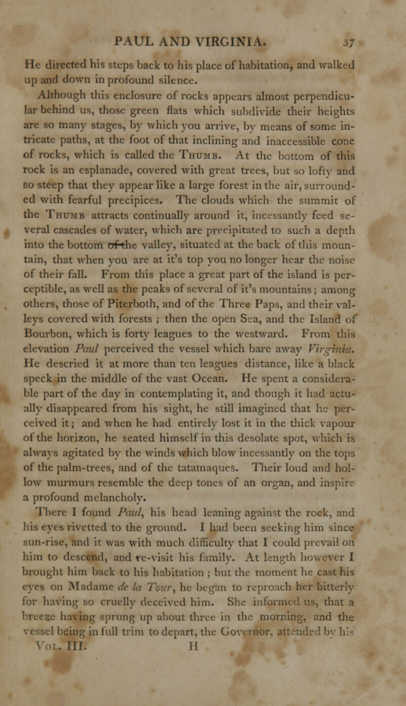 He directed his steps back to his place of habitation, and walked up and down in profound silence. Although this enclosure of rocks appears almost perpendicu- lar behind us, those green flats which subdivide their heights are so many stages, by which you arrive, bv means of some in- tricate paths, at the foot of that inclining and inaccessible cone of rocks, which is called the Thumb. At the bottom of this rock is an esplanade, covered with great trees, but so lofty and so steep that they appear like a large forest in the air, surround- ed with fearful precipices. The clouds which the summit of the Thumb attracts continually around it, incessantly feed se- veral cascades of water, which are precipitated to such a depth into the bottom ofthe valley, situated at the back of this moun- tain, that when you are at it's top you no longer hear the noise of their fall. From this place a great part of the island is per- ceptible, as well as the peaks of several of it's mountains; among others, those of Piterboth, and of the Three Paps, and their val- leys covered with forests ; then the open Sea, and the Island of Bourbon, which is forty leagues to the westward. From this elevation Paul perceived the vessel which bare away Virginia. He descried it at more than ten leagues distance, like a black speck in the middle of the vast Ocean. He spent a considera- ble part of the day in contemplating it, and though it had actu- ally disappeared from his sight, he still imagined that he per- ceived it; and when he had entirely lost it in the thick vapour of the horizon, he seated himself in this desolate spot, which is always agitated by the winds which blow incessantly on the tops of the palm-trees, and of the tatamaques. Their loud and hol- low murmurs resemble the deep tones of an organ, and inspire a profound melancholy. There I found Paul, his head leaning against the rock, and his eyes rivetted to the ground. I had been seeking him since sun-rise, and it was with much difficulty that I could prevail on him to descend, and re-visit his family. At length however I brought him back to his habitation ; but the moment he cast his on Madame de la Tour, he began to reproach her bitterly for having so cruelly deceived him. She informed us, that a breeze having sprung up about three in the morning, and the ■1 being in full trim to depart, the Governor, attended '■ \ OL. III. H