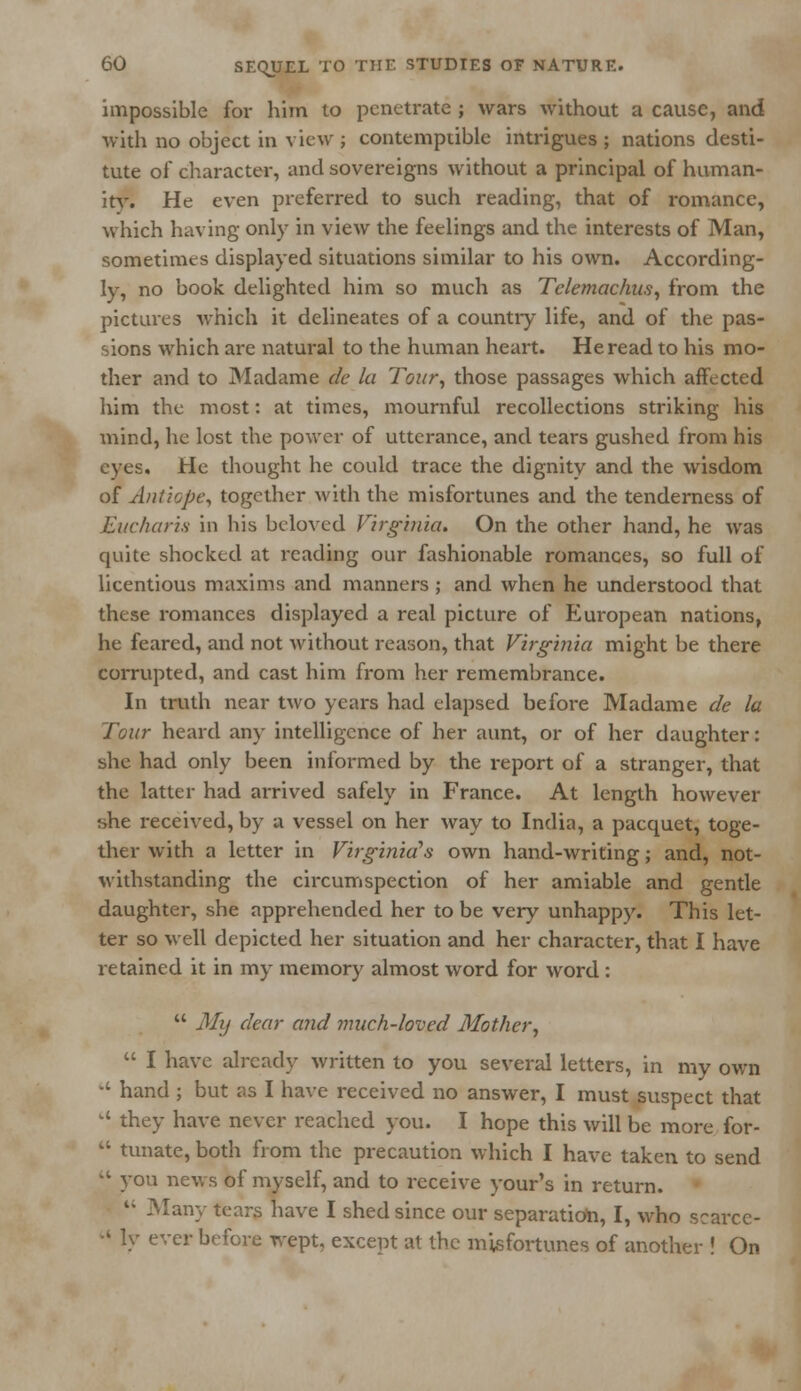 impossible for him to penetrate ; wars without a cause, and with no object in view ; contemptible intrigues ; nations desti- tute of character, and sovereigns without a principal of human- ity. He even preferred to such reading, that of romance, which having only in view the feelings and the interests of Man, sometimes displayed situations similar to his own. According- ly, no book delighted him so much as Telemachus, from the pictures which it delineates of a country life, and of the pas- sions which are natural to the human heart. He read to his mo- ther and to Madame de la Tour, those passages which affected him the most: at times, mournful recollections striking his mind, he lost the power of utterance, and tears gushed from his eyes. He thought he could trace the dignity and the wisdom of Antiope, together with the misfortunes and the tenderness of Eucharis in his beloved Virginia. On the other hand, he was quite shocked at reading our fashionable romances, so full of licentious maxims and manners ; and when he understood that these romances displayed a real picture of European nations, he feared, and not without reason, that Virginia might be there corrupted, and cast him from her remembrance. In truth near two years had elapsed before Madame de la Tour heard any intelligence of her aunt, or of her daughter: she had only been informed by the report of a stranger, that the latter had arrived safely in France. At length however she received, by a vessel on her way to India, a pacquet, toge- ther with a letter in Virginia's own hand-writing; and, not- withstanding the circumspection of her amiable and gentle daughter, she apprehended her to be very unhappy. This let- ter so well depicted her situation and her character, that I have retained it in my memory almost word for word :  My dear and much-loved Mother',  I have already written to you several letters, in my own  hand ; but as I have received no answer, I must suspect that 14 they have never reached you. I hope this will be more for-  tunate, both from the precaution which I have taken to send  you news of myself, and to receive your's in return.  Many tears have I shed since our separation, I, who scarce- •' ly ever before wept, except at the misfortunes of another ! On