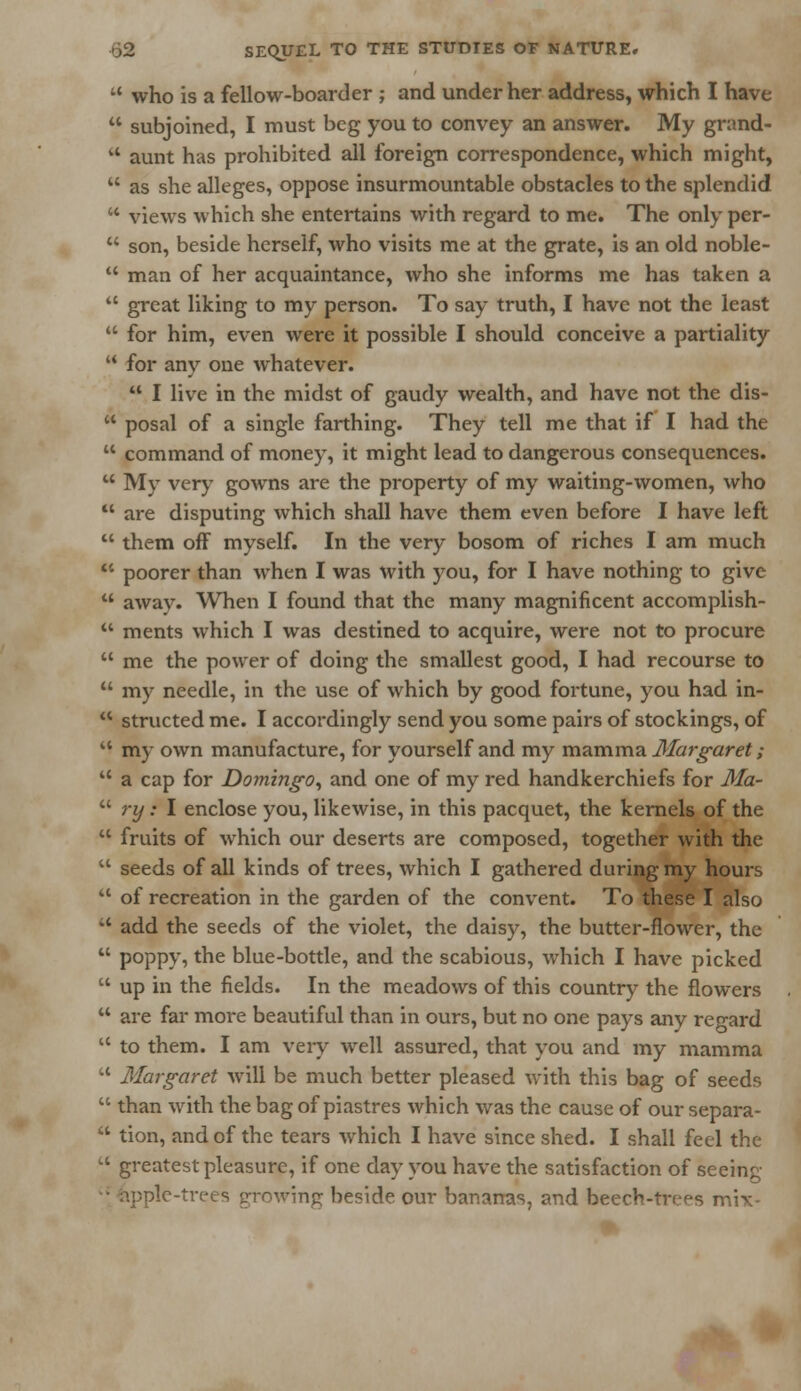 u who is a fellow-boarder ; and under her address, which I have  subjoined, I must beg you to convey an answer. My grand- u aunt has prohibited all foreign correspondence, which might,  as she alleges, oppose insurmountable obstacles to the splendid  views which she entertains with regard to me. The only per-  son, beside herself, who visits me at the grate, is an old noble-  man of her acquaintance, who she informs me has taken a  great liking to my person. To say truth, I have not the least  for him, even were it possible I should conceive a partiality  for any one whatever.  I live in the midst of gaudy wealth, and have not the dis-  posal of a single farthing. They tell me that if I had the  command of money, it might lead to dangerous consequences.  My very gowns are the property of my waiting-women, who  are disputing which shall have them even before I have left  them off myself. In the very bosom of riches I am much  poorer than when I was with you, for I have nothing to give  away. When I found that the many magnificent accomplish-  ments which I was destined to acquire, were not to procure  me the power of doing the smallest good, I had recourse to  my needle, in the use of which by good fortune, you had in-  structed me. I accordingly send you some pairs of stockings, of  my own manufacture, for yourself and my mamma Margaret ;  a cap for Domingo, and one of my red handkerchiefs for Ma-  ry: I enclose you, likewise, in this pacquet, the kernels of the  fruits of which our deserts are composed, together with the  seeds of all kinds of trees, which I gathered during my hours  of recreation in the garden of the convent. To these I also  add the seeds of the violet, the daisy, the butter-flower, the  P°PPV» tne blue-bottle, and the scabious, which I have picked  up in the fields. In the meadows of this country the flowers  are far more beautiful than in ours, but no one pays any regard  to them. I am veiy well assured, that you and my mamma  Margaret will be much better pleased with this bag of seeds  than with the bag of piastres which was the cause of our separa-  tion, and of the tears which I have since shed. I shall feel the  greatest pleasure, if one day you have the satisfaction of seeing • apple-trees growing beside our bananas, and beech-trees mix-