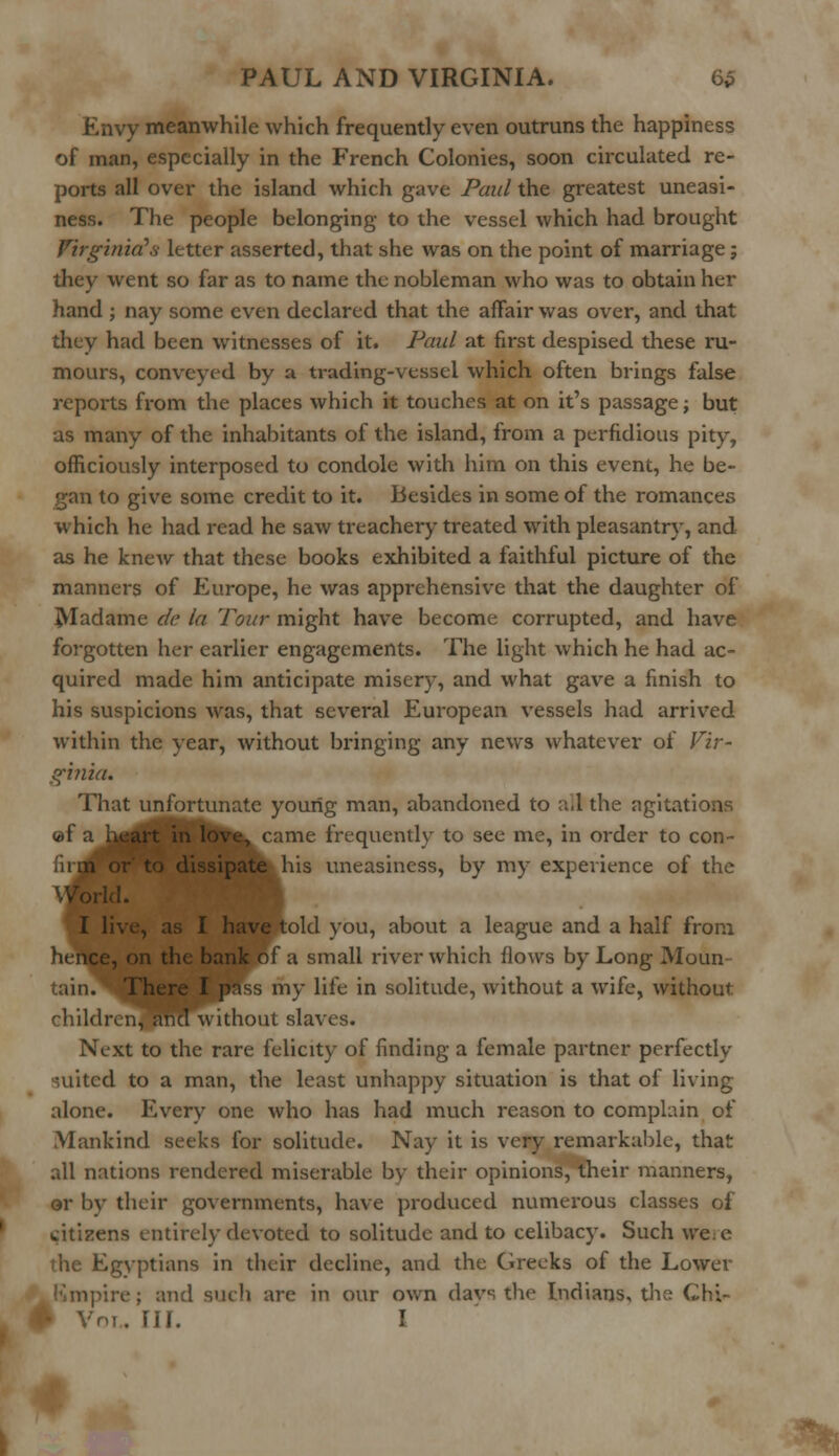 Envy meanwhile which frequently even outruns the happiness of man, especially in the French Colonies, soon circulated re- ports all over the island which gave Paul the greatest uneasi- ness. The people belonging to the vessel which had brought Virginia's letter asserted, that she was on the point of marriage; they went so far as to name the nobleman who was to obtain her hand ; nay some even declared that the affair was over, and that they had been witnesses of it. Paul at first despised these ru- mours, conveyed by a trading-vessel which often brings false reports from the places which it touches at on it's passage; but as many of the inhabitants of the island, from a perfidious pity, officiously interposed to condole with him on this event, he be- gan to give some credit to it. Besides in some of the romances which he had read he saw treachery treated with pleasantry, and as he knew that these books exhibited a faithful picture of the manners of Europe, he was apprehensive that the daughter of Madame de la Tour might have become corrupted, and have forgotten her earlier engagements. The light which he had ac- quired made him anticipate misery, and what gave a finish to his suspicions was, that several European vessels had arrived within the year, without bringing any news whatever of Vir- ginia. That unfortunate young man, abandoned to all the agitations ©fa heart in love, came frequently to see me, in order to Con- or to dissipate his uneasiness, by my experience of the rid. I live, as I have told you, about a league and a half from hence, on the bank of a small river which flows by Long Moun- tain. There I pass my life in solitude, without a wife, without ehildrenTmKTwithout slaves. Next to the rare felicity of finding a female partner perfectly suited to a man, the least unhappy situation is that of living alone. Every one who has had much reason to complain of Mankind seeks for solitude. Nay it is very remarkable, that all nations rendered miserable by their opinions, their manners, or bv their governments, have produced numerous classes of citizens entirely devoted to solitude and to celibacy. Such we;e the Egyptians in their decline, and the Greeks of the Lower Rmpire; and such are in our own davs the Indians, the Chi- Vol., HI. I