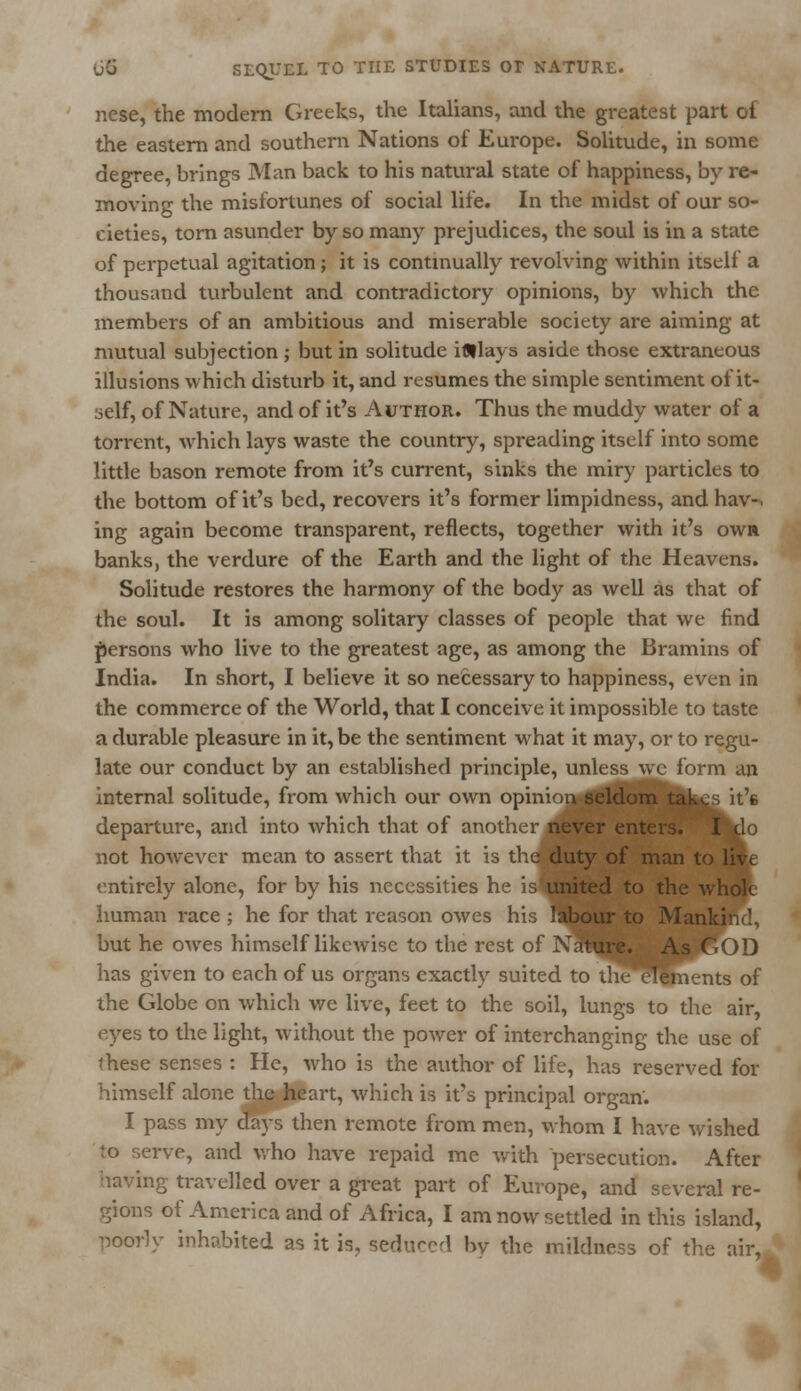 nese, the modern Greeks, the Italians, and the greatest part of the eastern and southern Nations of Europe. Solitude, in some degree, brings Man back to his natural state of happiness, by re- moving the misfortunes of social life. In the midst of our so- cieties, torn asunder by so many prejudices, the soul is in a state of perpetual agitation; it is continually revolving within itself a thousand turbulent and contradictory opinions, by which the members of an ambitious and miserable society are aiming at mutual subjection ; but in solitude iflllays aside those extraneous illusions which disturb it, and resumes the simple sentiment of it- self, of Nature, and of it's Author. Thus the muddy water of a torrent, which lays waste the country, spreading itself into some little bason remote from it's current, sinks the miry particles to the bottom of it's bed, recovers it's former limpidness, and hav-. ing again become transparent, reflects, together with it's owa banks, the verdure of the Earth and the light of the Heavens. Solitude restores the harmony of the body as well as that of the soul. It is among solitary classes of people that we find persons who live to the greatest age, as among the Bramins of India. In short, I believe it so necessary to happiness, even in the commerce of the World, that I conceive it impossible to taste a durable pleasure in it, be the sentiment what it may, or to regu- late our conduct by an established principle, unless wc form an internal solitude, from which our own opinion seldom takes it's departure, and into which that of another never enters. I do not however mean to assert that it is the duty of man to live entirely alone, for by his necessities he isHsited to the whole human race ; he for that reason owes his ilbour to Mankind, but he owes himself likewise to the rest of Nature. As GOD has given to each of us organs exactly suited to theeTements of the Globe on which we live, feet to the soil, lungs to the air, eyes to the light, without the power of interchanging the use of these senses : He, who is the author of life, has reserved for himself alone the heart, which is it's principal organ'. I pass my days then remote from men, whom I have wished to serve, and who have repaid me with persecution. After having travelled over a great part of Europe, and several re- gions of America and of Africa, I am now settled in this island, poorly inhabited as it is, sedi^cl by the mildness of the air,