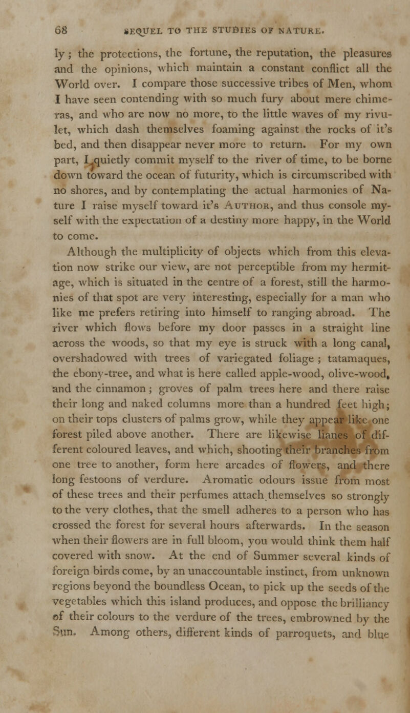 ly ; the protections, the fortune, the reputation, the pleasures and the opinions, Avhich maintain a constant conflict all the World over. I compare those successive tribes of Men, whom I have seen contending with so much fury about mere chime- ras, and who are now no more, to the little waves of my rivu- let, which dash themselves foaming against the rocks of it's bed, and then disappear never more to return. For my own part, I jquietly commit myself to the river of time, to be borne down toward the ocean of futurity, which is circumscribed with no shores, and by contemplating the actual harmonies of Na- ture I raise myself toward it's Author, and thus console my- self with the expectation of h destiny more happy, in the World to come. Although the multiplicity of objects which from this eleva- tion now strike our view, are not perceptible from my hermit- age, which is situated in the centre of a forest, still the harmo- nies of that spot are very interesting, especially for a man who like me prefers retiring into himself to ranging abroad. The river which flows before my door passes in a straight line across the woods, so that my eye is struck with a long canal, overshadowed with trees of variegated foliage ; tatamaques, the ebony-tree, and what is here called apple-wood, olive-wood, and the cinnamon; groves of palm trees here and there raise their long and naked columns more than a hundred feet high; on their tops clusters of palms grow, while they appear like one forest piled above another. There are likewise lianes of dif- ferent coloured leaves, and which, shooting their branches from one tree to another, form here arcades of flowers, and there long festoons of verdure. Aromatic odours issue from most of these trees and their perfumes attach themselves so strongly to the very clothes, that the smell adheres to a person who has crossed the forest for several hours afterwards. In the season when their flowers are in full bloom, you would think them half covered with snow. At the end of Summer several kinds of foreign birds come, by an unaccountable instinct, from unknown regions beyond the boundless Ocean, to pick up the seeds of the vegetables which this island produces, and oppose the brilliancy of their colours to the verdure of the trees, embrowned by the Sun, Among others, different kinds of parroquets, and blue