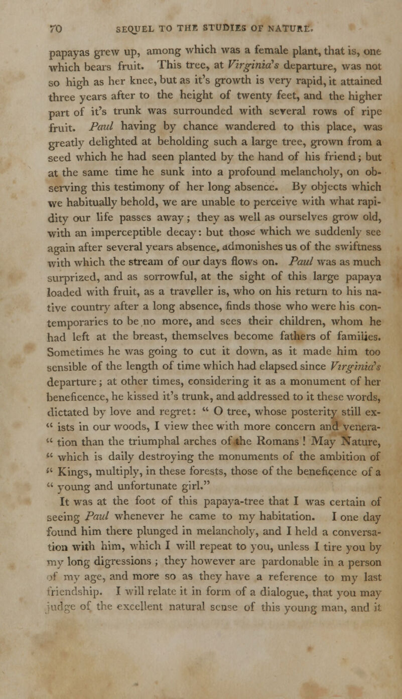 papayas grew up, among which was a female plant, that is, one which bears fruit. This tree, at Virginia's departure, was not so high as her knee, but as it's growth is very rapid, it attained three years after to the height of twenty feet, and the higher part of it's trunk was surrounded with several rows of ripe fruit. Paul having by chance wandered to this place, was greatly delighted at beholding such a large tree, grown from a seed which he had seen planted by the hand of his friend; but at the same time he sunk into a profound melancholy, on ob- serving this testimony of her long absence. By objects which we habitually behold, we are unable to perceive with what rapi- dity our life passes away; they as well as ourselves grow old, with an imperceptible decay: but those which we suddenly see again after several years absence, admonishes us of the swiftness with which the stream of our days flows on. Paul was as much surprized, and as sorrowful, at the sight of this large papaya loaded with fruit, as a traveller is, who on his return to his na- tive country after a long absence, finds those who were his con- temporaries to be no more, and sees their children, whom he had left at the breast, themselves become fathers of families. Sometimes he was going to cut it down, as it made him too sensible of the length of time which had elapsed since Virginia's departure; at other times, considering it as a monument of her beneficence, he kissed it's trunk, and addressed to it these words, dictated by love and regret:  O tree, whose posterity still ex- ** ists in our woods, I view thee with more concern and venera-  tion than the triumphal arches of the Romans ! May Nature,  which is daily destroying the monuments of the ambition of  Kings, multiply, in these forests, those of the beneficence of a  young and unfortunate girl. It was at the foot of this papaya-tree that I was certain of seeing Paul whenever he came to my habitation. I one day found him there plunged in melancholy, and I held a conversa- tion with him, which I will repeat to you, unless I tire you by my long digressions ; they however are pardonable in a person rf my age, and more so as they have a reference to my last friendship. I will relate it in form of a dialogue, that you may judge of the excellent natural sense of this young man, and it