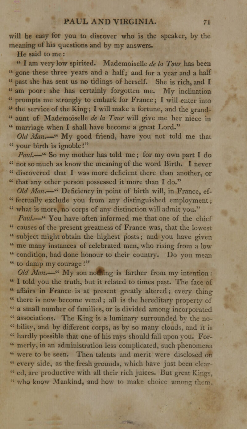 will be easy for you to discover who is the speaker, by the meaning of his questions and by my answers. He said to me:  I am very low spirited. Mademoiselle de la Tour has been *' gone these three years and a half; and for a year and a half  past she has sent us no tidings of herself. She is rich, and I  am poor: she has certainly forgotten me. My inclination  prompts me strongly to embark for France; I will enter into ** the service of the King; I will make a fortune, and the grand-  aunt of Mademoiselle de la Tour will give me her niece in  marriage when I shall have become a great Lord. Old Man.—- My good friend, have you not told me that  your birth is ignoble ? Paul.—u So my mother has told me ; for my own part I do  not so much as know the meaning of the word Birth. I never  discovered that I was more deficient there than another, or  that any other person possessed it more than I do. Old Man.— Deficiency in point of birth will, in France, ef-  fectually exclude you from any distinguished employment,  what is more, no corps of any distinction will admit you. Paul.— You have often informed me that one of the chief  causes of the present greatness of France was, that the lowest  subject might obtain the highest posts; and you have given  me many instances of celebrated men, who rising from a low  condition, had done honour to their country. Do you mean  to damp my courage ? Old Man.— My son noWing is farther from my intention :  I told you the truth, but it related to times past. The face of  affairs in France is at present greatly altered; every thing  there is now become venal; all is the hereditary property of  a small number of families, or is divided among incorporated  associations. The King is a luminary surrounded by the no-  bility, and by different corps, as by so many clouds, and it is  hardly possible that one of his rays should fall upon you. For-  merly, in an administration less complicated, such phenomena u were to be seen. Then talents and merit were disclosed on  every side, as the fresh grounds, which have just been clear  ed, are productive with all their rich juices. But great Kingt-, • who know Mankind, and how to make choice anr