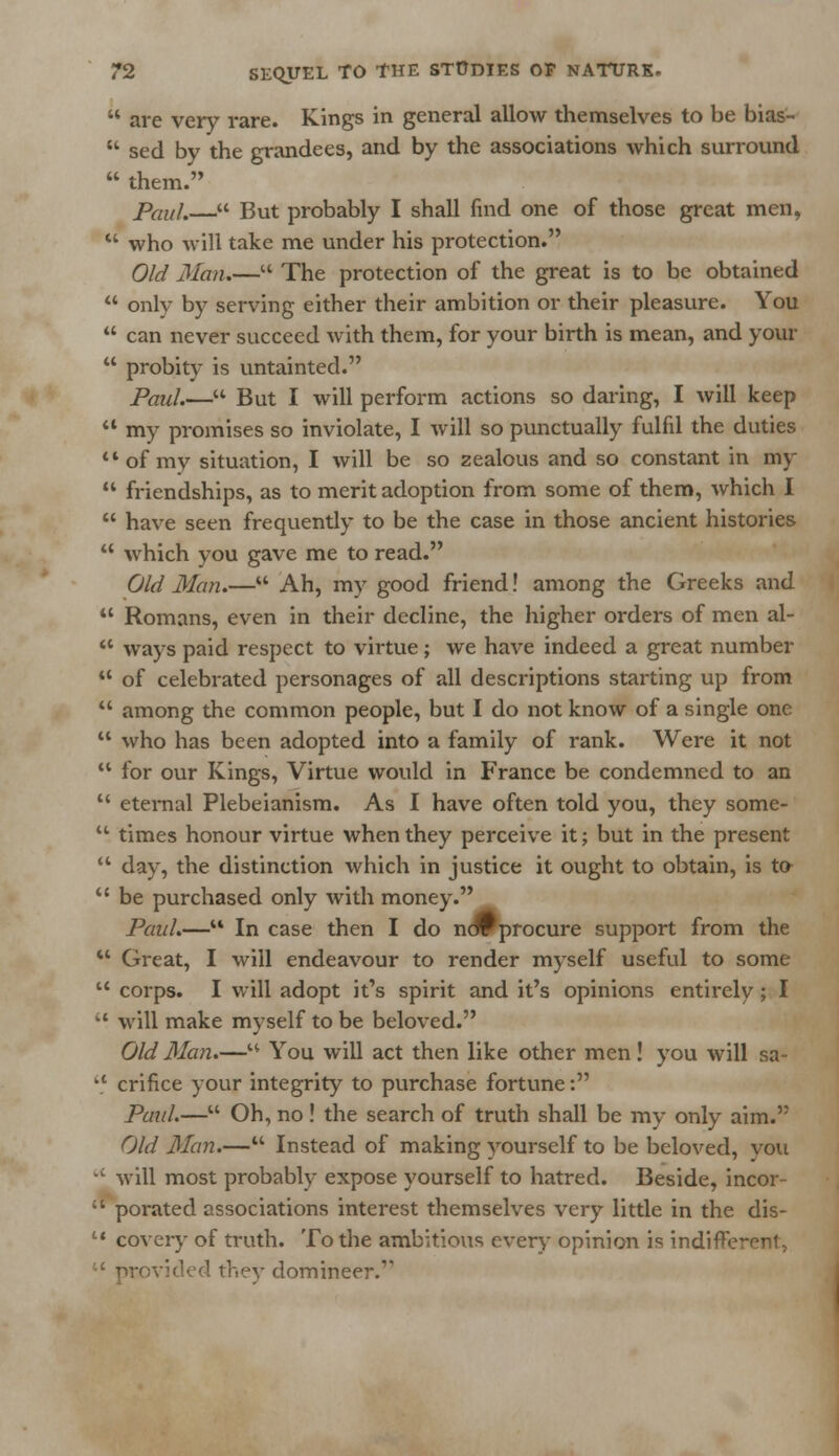  are very rare. Kings in general allow themselves to be bias-  sed by the grandees, and by the associations which surround  them. Paul.— But probably I shall find one of those great men,  who will take me under his protection. Old Man.— The protection of the great is to be obtained  only by serving either their ambition or their pleasure. You  can never succeed with them, for your birth is mean, and your  probity is untainted. Paul.— But I will perform actions so daring, I will keep  my promises so inviolate, I will so punctually fulfil the duties of my situation, I will be so zealous and so constant in my  friendships, as to merit adoption from some of them, which I  have seen frequently to be the case in those ancient histories  which you gave me to read. Old Man.— Ah, my good friend! among the Greeks and  Romans, even in their decline, the higher orders of men al-  ways paid respect to virtue; we have indeed a great number  of celebrated personages of all descriptions starting up from  among the common people, but I do not know of a single one  who has been adopted into a family of rank. Were it not  for our Kings, Virtue would in France be condemned to an  eternal Plebeianism. As I have often told you, they some-  times honour virtue when they perceive it; but in the present  day, the distinction which in justice it ought to obtain, is to  be purchased only with money. Paul.— In case then I do novprocure support from the M Great, I will endeavour to render myself useful to some  corps. I will adopt it's spirit and it's opinions entirely ; I  will make myself to be beloved. Old Man.— You will act then like other men ! you will sa- '* crifice your integrity to purchase fortune: Paul.— Oh, no ! the search of truth shall be my only aim. Old Man.— Instead of making yourself to be beloved, you c will most probably expose yourself to hatred. Beside, incor-  porated associations interest themselves very little in the dis-  covery of truth. To the ambitious every opinion is indifFe 1 provided they domineer.1'
