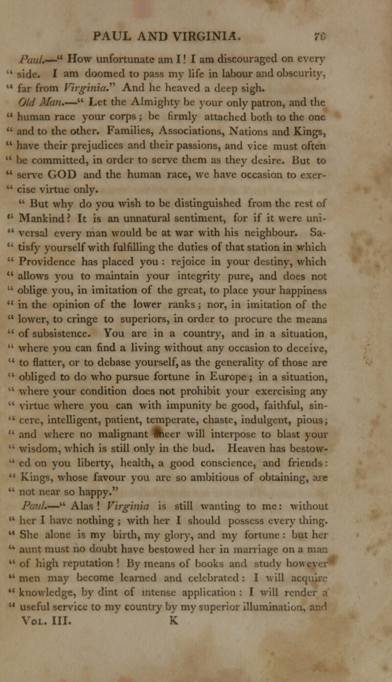 PauU— How unfortunate am I! I am discouraged on every '* side. I am doomed to pass my life in labour and obscurity, 44 far from Virginia.'''' And he heaved a deep sigh. Old Man.— Let the Almighty be your only patron, and the  human race your corps ; be firmly attached both to the one  and to the other. Families, Associations, Nations and Kings, 41 have their prejudices and their passions, and vice must often 44 be committed, in order to serve them as they desire. But to 44 serve GOD and the human race, we have occasion to exer- 44 cise virtue only. 44 But why do you wish to be distinguished from the rest of  Mankind ? It is an unnatural sentiment, for if it were uni- 44 versal every man would be at war with his neighbour. Sa-  tisfy yourself with fulfilling the duties of that station in which  Providence has placed you : rejoice in your destiny, which  allows you to maintain your integrity pure, and does not  oblige you, in imitation of the great, to place your happiness  in the opinion of the lower ranks; nor, in imitation of the  lower, to cringe to superiors, in order to procure the means 41 of subsistence. You are in a country, and in a situation,  where you can find a living without any occasion to deceive, u to flatter, or to debase yourself, as the generality of those are  obliged to do who pursue fortune in Europe; in a situation,  where your condition does not prohibit your exercising any  virtue where you can with impunity be good, faithful, sin-  cere, intelligent, patient, temperate, chaste, indulgent, pious;  and where no malignant ftieer will interpose to blast your  wisdom, which is still only in the bud. Heaven has bestow- u ed on you liberty, health, a good conscience, and friends:  Kings, whose favour you are so ambitious of obtaining, are 41 not near so happy. Paul.— Alas ! Virginia is still wanting to me: without M her I have nothing ; with her I should possess every thing. 44 She alone is my birth, my glory, and my fortune : but her 4k aunt must no doubt have bestowed her in marriage on a man 44 of high reputation ! By means of books and study however 41 men may become learned and celebrated : I will acquire 44 knowledge, by dint of intense application : I will render a 44 useful service to my country by my superior illumination, and Vol. III. K