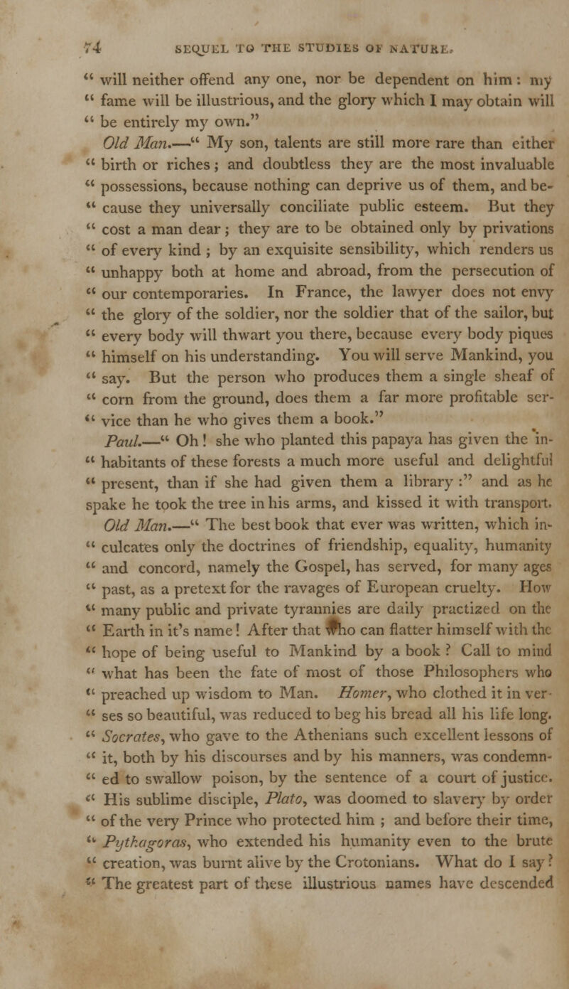  will neither offend any one, nor be dependent on him: my  fame will be illustrious, and the glory which I may obtain will  be entirely my own. Old Man— My son, talents are still more rare than either  birth or riches; and doubtless they are the most invaluable  possessions, because nothing can deprive us of them, and be- '* cause they universally conciliate public esteem. But they  cost a man dear; they are to be obtained only by privations  of every kind ; by an exquisite sensibility, which renders us  unhappy both at home and abroad, from the persecution of  our contemporaries. In France, the lawyer does not envy  the glory of the soldier, nor the soldier that of the sailor, but  every body will thwart you there, because every body piques  himself on his understanding. You will serve Mankind, you  say. But the person who produces them a single sheaf of  corn from the ground, does them a far more profitable ser- *' vice than he who gives them a book. Paul.— Oh! she who planted this papaya has given the in-  habitants of these forests a much more useful and delightful  present, than if she had given them a library : and as he spake he took the tree in his arms, and kissed it with transport. Old Man.— The best book that ever was written, which in-  culcates only the doctrines of friendship, equality, humanity  and concord, namely the Gospel, has served, for many ages ** past, as a pretext for the ravages of European cruelty. How tc many public and private tyrannies are daily practized on the 11 Earth in it's name! After that who can flatter himself with the  hope of being useful to Mankind by a book ? Call to mind  what has been the fate of most of those Philosophers who  preached up wisdom to Man. Homer, who clothed it in ver-  ses so beautiful, was reduced to beg his bread all his life long.  Socrates, who gave to the Athenians such excellent lessons of  it, both by his discourses and by his manners, was condemn-  ed to swallow poison, by the sentence of a court of justice. <c His sublime disciple, Plato, was doomed to slavery by order  of the very Prince who protected him ; and before their time, <w Pythagoras, who extended his humanity even to the brute  creation, was burnt alive by the Crotonians. What do I say ?  The greatest part of these illustrious names have descended