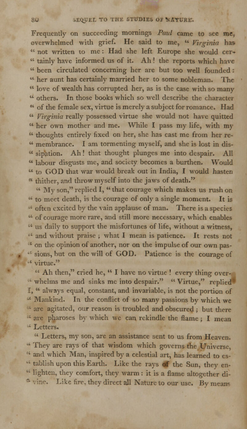 Frequently on succeeding mornings Paul came to sec me, overwhelmed with grief. He said to me,  Virginia has 44 not written to me : Had she left Europe she would cer-  tainly have informed us of it. Ah! the reports which have k' been circulated concerning her are but too well founded: 44 her aunt has certainly married her to some nobleman. The  love of wealth has corrupted her, as is the case with so many 44 others. In those books which so well describe the character ** of the female sex, virtue is merely a subject for romance. Had 44 Virginia really possessed virtue she would not have quitted  her own mother and me. While I pass my life, with my  thoughts entirely fixed on her, she has cast me from her re-  membrance. I am tormenting myself, and she is lost in dis- 44 sipation. Ah! that thought plunges me into despair. All 44 labour disgusts me, and society becomes a burthen. Would 44 to GOD that war would break out in India, I would hasten c< thither, and throw myself into the jaws of death. 44 My son, replied I,  that courage which makes us rush on  to meet death, is the courage of only a single moment. It is ■; often excited by the vain applause of man. There is a species 44 of courage more rare, and still more necessary, which enables u us daily to support the misfortunes of life, without a witness, '4 and without praise ; what I mean is patience. It rests not 4 on the opinion of another, nor on the impulse of our own pas- *£ sions, but on the will of GOD. Patience is the courage of -4 virtue. 44 Ah then, cried he, 4t I have no virtue ! every thing over- 44 whelms me and sinks mc into despair. 44 Virtue, replied* I, 44 always equal, constant, and invariable, is not the portion of -' Mankind. In the conflict of so many passions by which we 14 are agitated, our reason is troubled and obscured ; but there -'- are pharoses by which we can rekindle the flame ; I mean •' Letters. 44 Letters, my son, are an assistance sent to us from Heaven. 44 They are rays of that wisdom which governs the Universe, !4 and which Man, inspired by a celestial art, has learned to es- vi tablish upon this Earth. Like the rays <rf the Sun, they en-  lighten, they comfort, they warm: it is a flame altogether di- '. Like fire, they direct all Nature to our use. By mean?