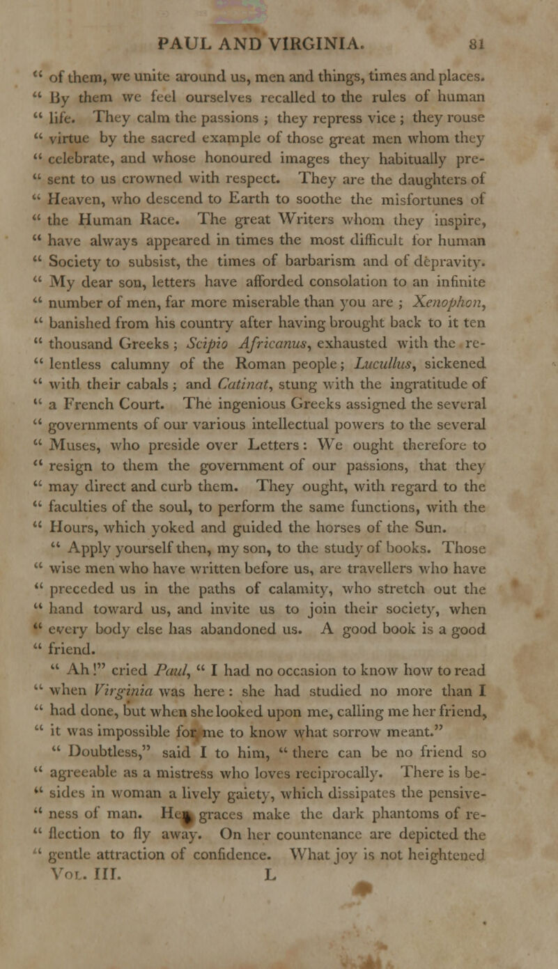  of them, we unite around us, men and things, times and places.  liy them we feci ourselves recalled to the rules of human  life. They calm the passions ; they repress vice ; they rouse  virtue by the sacred example of those great men whom they  celebrate, and whose honoured images they habitually pre-  sent to us crowned with respect. They are the daughters of  Heaven, who descend to Earth to soothe the misfortunes of  the Human Race. The great Writers whom they inspire,  have always appeared in times the most difficult for human  Society to subsist, the times of barbarism and of depravity.  My dear son, letters have afforded consolation to an infinite  number of men, far more miserable than you are ; Xenophon,  banished from his country after having brought back to it ten  thousand Greeks ; Scipio Afrkanus, exhausted with the re-  lentless calumny of the Roman people; Lucullus, sickened  with their cabals ; and Catinat, stung with the ingratitude of  a French Court. The ingenious Greeks assigned the several  governments of our various intellectual powers to the several  Muses, who preside over Letters: We ought therefore to  resign to them the government of our passions, that they  may direct and curb them. They ought, with regard to the  faculties of the soul, to perform the same functions, with the  Hours, which yoked and guided the horses of the Sun.  Apply yourself then, my son, to the study of books. Those  wise men who have written before us, are travellers who have  preceded us in the paths of calamity, who stretch out the  hand toward us, and invite us to join their society, when t* every body else has abandoned us. A good book is a good  friend.  Ah! cried Paul,  I had no occasion to know how to read kL when Virginia was here : she had studied no more than I  had done, but when she looked upon me, calling me her friend, tc it was impossible for, me to know what sorrow meant.  Doubtless, said I to him,  there can be no friend so  agreeable as a mistress who loves reciprocally. There is be- M sides in woman a lively gaiety, which dissipates the pensive-  ness of man. He^ graces make the dark phantoms of re-  flection to fly away. On her countenance are depicted the 1 gentle attraction of confidence. What joy is not heightened Voi. III. L