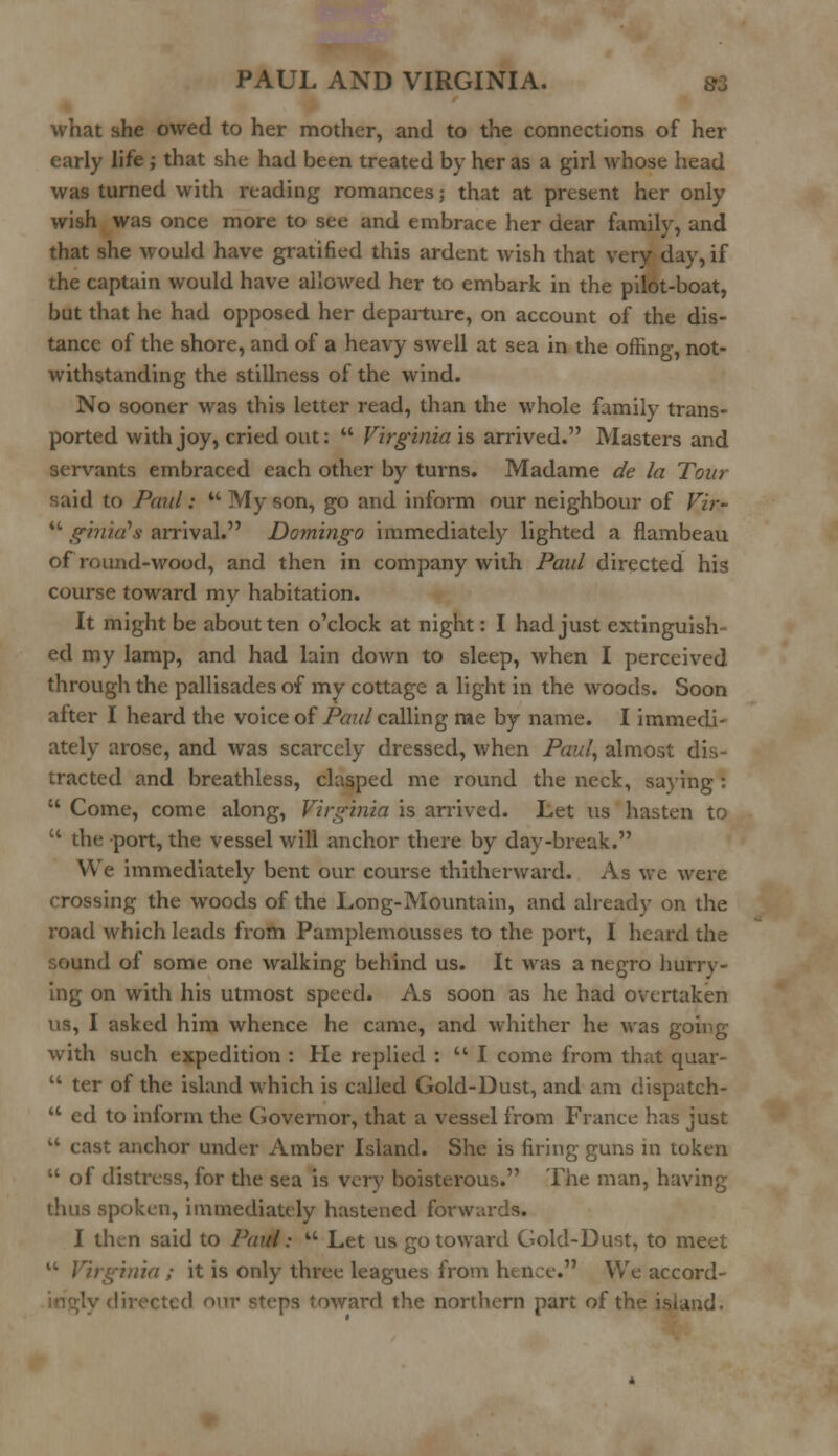 what she owed to her mother, and to the connections of her early life; that she had been treated by her as a girl whose head was turned with reading romances; that at present her only wish was once more to see and embrace her dear family, and that she would have gratified this ardent wish that very day, if the captain would have allowed her to embark in the pilot-boat, but that he had opposed her departure, on account of the dis- tance of the shore, and of a heavy swell at sea in the offing, not- withstanding the stillness of the wind. No sooner was this letter read, than the whole family trans- ported with joy, cried out:  Virginia is arrived. Masters and servants embraced each other by turns. Madame de la Tour said to Paul:  My son, go and inform our neighbour of Vir-  ginia's arrival. Domingo immediately lighted a flambeau of round-wood, and then in company with Paul directed his course toward my habitation. It might be about ten o'clock at night: I had just extinguish- ed my lamp, and had lain down to sleep, when I perceived through the pallisades of my cottage a light in the woods. Soon after I heard the voice of Par //calling me by name. I immedi- ately arose, and was scarcely dressed, when Paul, almost dis- tracted and breathless, clasped me round the neck, saying :  Come, come along, Virginia is arrived. Let us hasten to '* the port, the vessel will anchor there by day-break. We immediately bent our course thitherward. As we were crossing the woods of the Long-Mountain, and already on the road which leads from Pamplemousses to the port, I heard the ourul of some one walking behind us. It was a negro hurry- ing on with his utmost speed. As soon as he had overtaken us, I asked him whence he came, and whither he was going with such expedition : He replied :  I come from that quar-  ter of the island which is called Gold-Dust, and am dispatch-  ed to inform the Governor, that a vessel from France has just a cast anchor under Amber Island. She is firing guns in token  of distress, for the sea is very boisterous. The man, having thus spoken, immediately hastened forwards. I then said to Paul:  Let us go toward Gold-Dust, to meet  Virginia; it is only three leagues from hence. We accord- directed our steps toward the northern part of the island.
