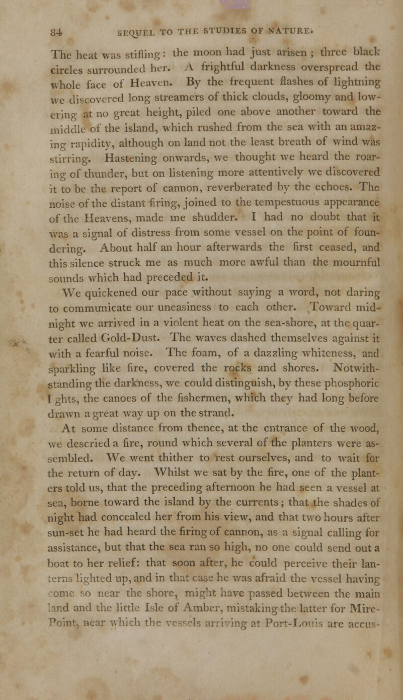 The heat was stifling: the moon had just arisen ; three black circles surrounded her. A frightful darkness overspread the whole face of Heaven. By the frequent flashes of lightning we discovered long streamers of thick clouds, gloomy and low- ering at no great height, piled one above another toward the middle of the island, which rushed from the sea with an amaz- ing rapidity, although on land not the least breath of wind was stirring. Hastening onwards, we thought we heard the roar- ing of thunder, but on listening more attentively we discovered it to be the report of cannon, reverberated by the echoes. The noise of the distant firing, joined to the tempestuous appearance of the Heavens, made me shudder. I had no doubt that it was a signal of distress from some vessel on the point of foun- dering. About half an hour afterwards the first ceased, and this silence struck me as much more awful than the mournful sounds which had preceded it. We quickened our pace without saying a word, not daring to communicate our uneasiness to each other. Toward mid- night we arrived in a violent heat on the sea-shore, at the quar- ter called Gold-Dust. The waves dashed themselves against it with a fearful noise. The foam, of a dazzling whiteness, and sparkling like fire, covered the rocks and shores. Notwith- standing the darkness, we could distinguish, by these phosphoric 1 ghts, the canoes of the fishermen, which they had long before drawn a great way up on the strand. At some distance from thence, at the entrance of the wood, we descried a fire, round which several of the planters were as- sembled. We went thither to rest ourselves, and to wait for the return of day. Whilst we sat by the fire, one of the plant- ers told us, that the preceding afternoon he had seen a vessel at sea, borne toward the island by the currents; that the shades of night had concealed her from his view, and that two hours after sun-set he had heard the firing of cannon, as a signal calling for assistance, but that the sea ran so high, no one could send out a boat to her relief: that soon after, he could perceive their lan- terns lighted up, and in that case he was afraid the vessel having oome so near the shore, might have passed between the main :and and the little Isle of Amber, mistaking the latter for Mire- Point, near which the vessels arriving at Port-Louis are accir-