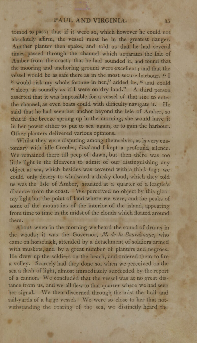 • d to pass; that if it were so, which however he could not ,lutcly affirm, the vessel must be in the greatest danger. Vnother planter then spake, and told us that he had several times passed through the channel which separates the Isle of Amber from the coast; that he had sounded it, and found that the mooring and anchoring ground were excellent; and that the vessel would be as safe there as in the most secure harbour.  I  would risk my whole fortune in her, added he, u and could  sleep as soundly as if I were on dry land. A third person asserted that it was impossible for a vessel of that size to enter the channel, as even boats could with difficulty navigate it. He said that he had seen her anchor beyond the Isle of Amber, so that if the breeze sprung up in the morning, she would have it in her power either to put to sea again, or to gain the harbour. Other planters delivered various opinions. Whilst they were disputing among themselves, as is very cus- tomary with idle Creoles, Paul and I kept a profound silence. We remained there till peep of dawn, but then there was too little light in the Heavens to admit of our distinguishing any object at sea, which besides was covered with a thick fog; wc could only descry to windward a dusky cloud, which they told us was the Isle of Amber, situated at a quarter of a league's distance from the coast. We perceived no object by this gloo- my light but the point of land where we were, and the peaks of some of the mountains of the interior of the island, appearing from time to time in the midst of the clouds which iloated around diem. About seven in the morning we heard the sound of drums in the woods; it was the Governor, M. de la Bourdonaye, who came on horseback, attended by a detachment of soldiers armed with muskets, and by a great number of planters and negroes. He drew up the soldiers on the beach, and ordered them to fire a volley. Scarcely had they done so, when we perceived on the sea a flash ol light, almost immediately succeeded by the report of a cannon. We concluded that the vessel was at no great dis- tance from us, and we all flew to that quarter where we had seer Lgnal. We then discerned through the mist the hull and sail-yards of a larr, We were so close to her that not- ig of the sea, we distinctly heard the