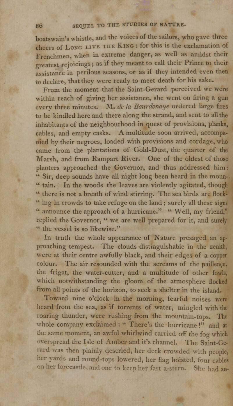 boatswain's whistle, and the voices of the sailors, who gave three cheers of Long live the King: for this is the exclamation of Frenchmen when in extreme danger, as well as amidst their greatest rejoicings; as if they meant to call their Prince to their assistance in perilous seasons, or as if they intended even then to declare, that they were ready to meet death for his sake. From the moment that the Saint-Gerard perceived we were within reach of giving her assistance, she went on firing a gun every three minutes. M. de la Bourdonaye ordered large fires to be kindled here and there along the strand, and sent to all the inhabitants of the neighbourhood in quest of provisions, planks, cables, and empty casks. A multitude soon arrived, accompa- nied by their negroes, loaded with provisions and cordage, who came from the plantations of Gold-Dust, the quarter of the Marsh, and from Rampart River. One of the oldest of those planters approached the Governor, and thus addressed him:  Sir, deep sounds have all night long been heard in the moun--  tain. In the woods the leaves are violently agitated, though  there is not a breath of wind stirring. The sea birds are flock-  ing in crowds to take refuge on the land; surely all these signs  announce the approach of a hurricane.  Well, my friend,'' replied the Governor,  we are well prepared for it, and surely  the vessel is so likewise. In truth the whole appearance of Nature presaged an ap- proaching tempest. The clouds distinguishable in the zenith, were at their centre awfully black, and their edges of a copper colour. The air resounded with the screams of the paillencu, the frigat, the water-cutter, and a multitude of other fowls, which notwithstanding the gloom of the atmosphere flocked from all points of the horizon, to seek a shelter in the island. Toward nine o'clock in the morning, fearful noises were heard from the sea, as if torrents of water, mingled with the roaring thunder, were rushing from the mountain-tops. The whole company exclaimed :  There's the hurricane ! and at the same moment, an awful whirlwind carried off the fog which overspread the Isle of Amber and it's channel. The Saint-Ge- rard was then plainly descried, her deck crowded with people, her yards and round-tops lowered, her flag hoisted, four cables on her forecastle, and one to keep her fast a-stcrn. She had an-