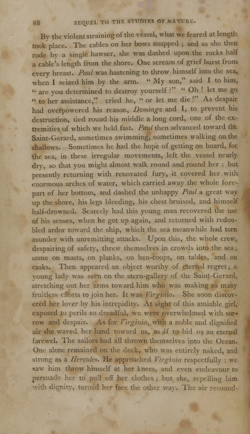 By the violent straining of the vessel, what we feared at length took place. The cables on her bows snapped ; and as she then rode by a single hawser, she was dashed upon the rocks half a cable's length from the shore. One scream of grief burst from every breast. Paul was hastening to throw himself into the sea, when I seized him by the arm.  My son, said I to him,  are you determined to destroy yourself i1  Oh ! let me go  to her assistance, cried he,  or let me die ! As despair had overpowered his reason, Domingo and I, to prevent his destruction, tied round his middle a long cord, one of the ex- tremities of which we held fast. Paul then advanced toward the Saint-Gerard, sometimes swimming, sometimes walking on the shallows. Sometimes he had the hope of getting on board, for the sea, in these irregular movements, left the vessel nearly dry, so that you might almost walk round and round her : but presently returning with renovated fury, it covered her with enormous arches of water, which carried away the whole fore- part of her bottom, and dashed the unhappy Paul a great way up the shore, his legs bleeding, his chest bruised, and himself half-drowned. Scarcely had this young man recovered the use of his senses, when he got up again, and returned with redou- bled ardor toward the ship, which the sea meanwhile had torn asunder with unremitting attacks. Upon this, the whole crew, despairing of safety, threw themselves in crowds into the sea; some on masts, on planks, on hen-coops, on tables, and on casks. Then appeared an object worthy of eternal regret; a voung lady was seen on the stern-gallery of the Saint-Gerard, stretching out her arms toward him who was making so many fruitless efforts to join her. It was Virginia. She soon discov- ered her lover by his intrepidity. At sight of this amiable girl, exposed to perils so dreadful, we were overwhelmed with sor- row and despair. As for Virginia, with a noble and dignified air she waved her hand toward us, as if to bid us an eternal farewel. The sailors had all thrown themselves into the Ocean. One alone remained on the deck, who was entirely naked, and strong as a Hercules. He approached Virginia respectfully : we saw him throw himself at her knees, and even endeavour to persuade her to pull off her clothes ; but she, repelling him with dignity, turned her face the other way. The air resound- !
