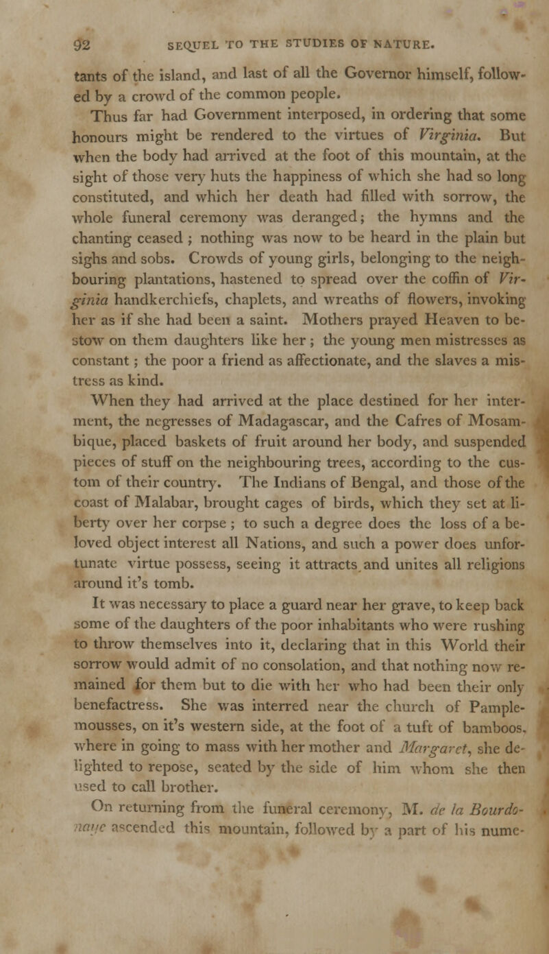tants of the island, and last of all the Governor himself, follow- ed by a crowd of the common people. Thus far had Government interposed, in ordering that some honours might be rendered to the virtues of Virginia. But when the body had arrived at the foot of this mountain, at the sight of those very huts the happiness of which she had so long constituted, and which her death had filled with sorrow, the whole funeral ceremony was deranged; the hymns and the chanting ceased ; nothing was now to be heard in the plain but sighs and sobs. Crowds of young girls, belonging to the neigh- bouring plantations, hastened to spread over the coffin of Vir- ginia handkerchiefs, chaplets, and wreaths of flowers, invoking her as if she had been a saint. Mothers prayed Heaven to be- stow on them daughters like her ; the young men mistresses as constant; the poor a friend as affectionate, and the slaves a mis- tress as kind. When they had arrived at the place destined for her inter- ment, the negresses of Madagascar, and the Cafres of Mosam- bique, placed baskets of fruit around her body, and suspended pieces of stuff on the neighbouring trees, according to the cus- tom of their country. The Indians of Bengal, and those of the coast of Malabar, brought cages of birds, which they set at li- berty over her corpse ; to such a degree does the loss of a be- loved object interest all Nations, and such a power does unfor- tunate virtue possess, seeing it attracts, and unites all religions around it's tomb. It was necessary to place a guard near her grave, to keep back some of the daughters of the poor inhabitants who were rushing to throw themselves into it, declaring that in this World their sorrow would admit of no consolation, and that nothing now re- mained for them but to die with her who had been their only benefactress. She was interred near the church of Pample- mousses, on it's western side, at the foot of a tuft of bamboos, where in going to mass with her mother and Margaret, she de- lighted to repose, seated by the side of him whom she then d to call brother. On returning from the funeral ceremony, M. de la Bourdo- nmje ascended this mountain, followed by a part of his nume-