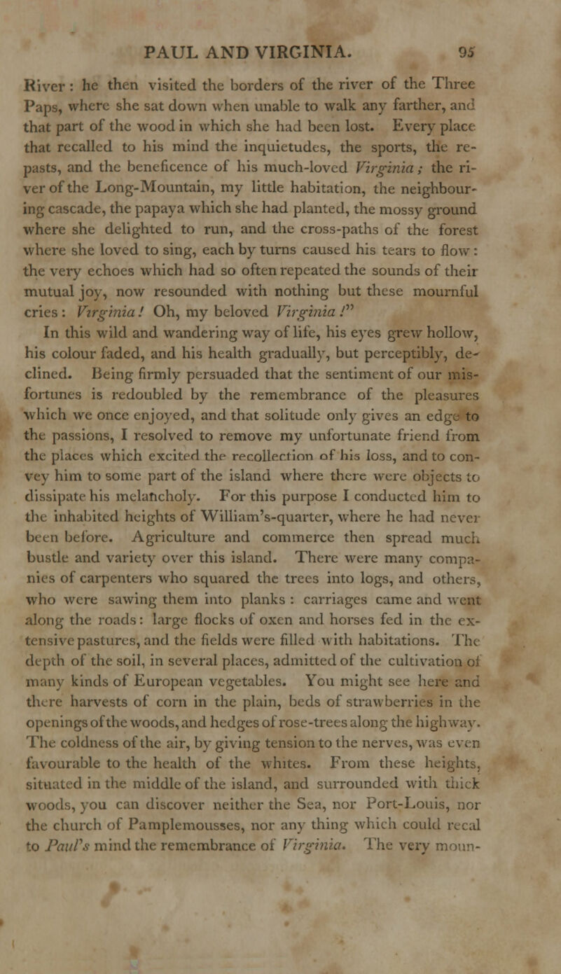 River : he then visited the borders of the river of the Three Paps, where she sat down when unable to walk any farther, and that part of the wood in which she had been lost. Every place that recalled to his mind the inquietudes, the sports, the re- pasts, and the beneficence of his much-loved Virginia ; the ri- ver of the Long-Mountain, my little habitation, the neighbour- ing cascade, the papaya which she had planted, the mossy ground where she delighted to run, and the cross-paths of the forest where she loved to sing, each by turns caused his tears to flow: the very echoes which had so often repeated the sounds of their mutual joy, now resounded with nothing but these mournful cries : Virginia ! Oh, my beloved Virginia / In this wild and wandering way of life, his eyes grew hollow, his colour faded, and his health gradually, but perceptibly, de- clined. Being firmly persuaded that the sentiment of our mis- fortunes is redoubled by the remembrance of the pleasures which we once enjoyed, and that solitude only gives an ed: the passions, I resolved to remove my unfortunate friend from the places which excited the recoiled ion of his loss, and to con- vey him to some part of the island where there were objects to dissipate his melancholy. For this purpose I conducted him to the inhabited heights of William's-quarter, where he had never been before. Agriculture and commerce then spread much bustle and variety over this island. There were many compa- nies of carpenters who squared the trees into logs, and others, who were sawing them into planks : carriages came and went along the roads: large flocks of oxen and horses fed in the ex- tensive pastures, and the fields were filled with habitations. The depth of the soil, in several places, admitted of the cultivation of many kinds of European vegetables. You might see here and there harvests of corn in the plain, beds of strawberries in the openings of the woods, and hedges of rose-trees along the highway. The coldness of the air, by giving tension to the nerves, was even favourable to the health of the whites. From these heights, situated in the middle of the island, and surrounded with thick woods, you can discover neither the Sea, nor Port-Louis, nor the church of Pamplemousses, nor any thing which could recal \ntTs mind the remembrance of Virginia. The very moan-