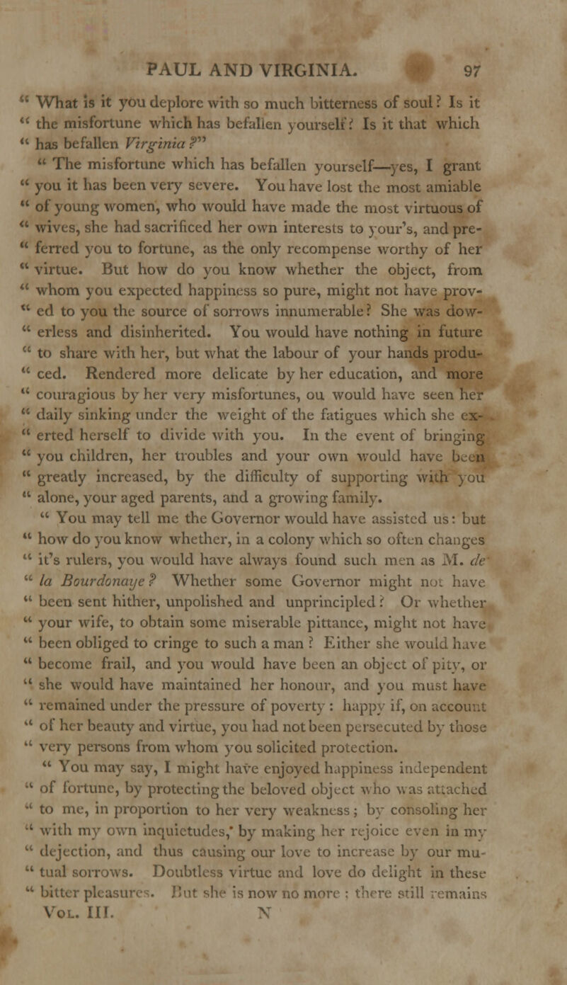  What is it you deplore with so much bitterness of soul ? Is it  the misfortune which has befallen yourself.' Is it that which  has befallen Virginia ?  The misfortune which has befallen yourself—yes, I grant  you it has been very severe. You have lost the most amiable  of young women, who would have made the most virtuous of u wives, she had sacrificed her own interests to your's, and pre-  ferred you to fortune, as the only recompense worthy of her  virtue. But how do you know whether the object, from  whom you expected happiness so pure, might not have prov- ** ed to you the source of sorrows innumerable ? She was dow-  erless and disinherited. You would have nothing in future  to share with her, but what the labour of your hands produ-  ced. Rendered more delicate by her education, and more  couragious by her very misfortunes, ou would have seen her  daily sinking under the weight of the fatigues which she cx-  erted herself to divide with you. In the event of bringing  you children, her troubles and your own would have  greatly increased, by the difficulty of supporting with you  alone, your aged parents, and a growing family.  You may tell me the Governor would have assisted us: but  how do you know whether, in a colony which so often changes  it's rulers, you would have always found such men as M. clc  la Bourdonaye ? Whether some Governor might not have  been sent hither, unpolished and unprincipled \ Or whether  your wife, to obtain some miserable pittance, might not have  been obliged to cringe to such a man ? Either she would have  become frail, and you would have been an object of pity, or u she would have maintained her honour, and you must have  remained under the pressure of poverty : happy if, on account lt of her beauty and virtue, you had not been persecuted by those  very persons from whom you solicited protection.  You may say, I might have enjoyed happiness independent •l of fortune, by protecting the beloved object who was attached M to me, in proportion to her very weakness; by consoling her ' with my own inquietudes, by making her rejoice even in my  dejection, and thus causing our love to increase by our mu-  tual sorrows. Doubtless virtue and love do delight in these u bitter pleas; it she is now no more ; 1 remains Vol. III. X