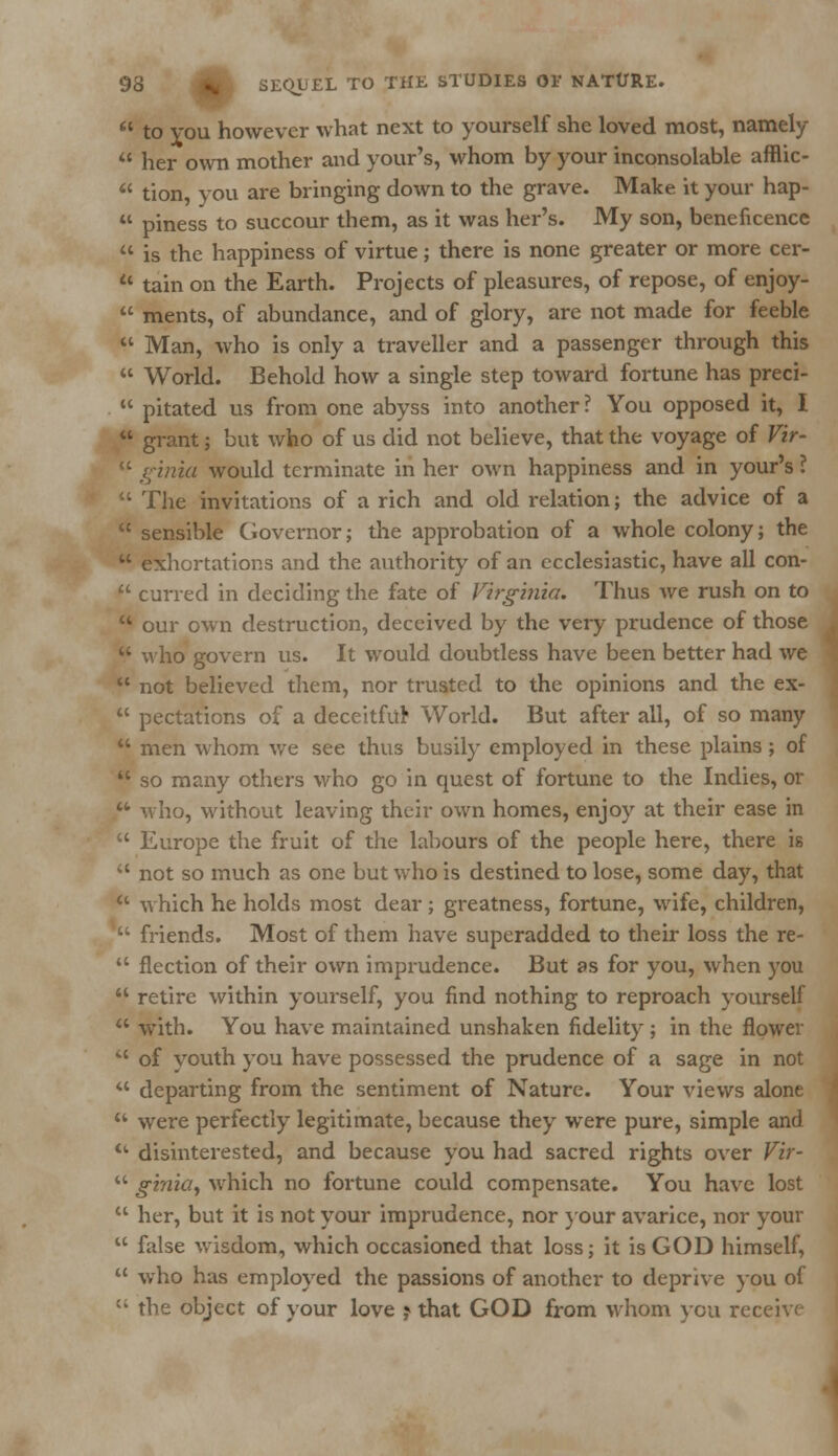  to vou however what next to yourself she loved most, namely  her own mother and your's, whom by your inconsolable afflic-  tion, you are bringing down to the grave. Make it your hap-  piness to succour them, as it was her's. My son, beneficence  is the happiness of virtue; there is none greater or more cer- 11 tain on the Earth. Projects of pleasures, of repose, of enjoy-  ments, of abundance, and of glory, are not made for feeble  Man, who is only a traveller and a passenger through this  World. Behold how a single step toward fortune has preci-  pitated us from one abyss into another? You opposed it, I  grant; but who of us did not believe, that the voyage of Vir-  i;inia would terminate in her own happiness and in your's ?  The invitations of a rich and old relation; the advice of a  sensible Governor; the approbation of a whole colony; the  exhortations and the authority of an ecclesiastic, have all con-  curred in deciding the fate of Virginia. Thus we rush on to  our own destruction, deceived by the very prudence of those  who govern us. It would doubtless have been better had we  not believed them, nor trusted to the opinions and the ex-  pectations of a deceitfitr World. But after all, of so many  men whom we see thus busily employed in these plains ; of  so many others who go in quest of fortune to the Indies, or  who, without leaving their own homes, enjoy at their ease in  Europe the fruit of the labours of the people here, there is  not so much as one but who is destined to lose, some day, that a which he holds most dear; greatness, fortune, wife, children,  friends. Most of them have superadded to their loss the re-  flection of their own imprudence. But as for you, when you  retire within yourself, you find nothing to reproach yourself  with. You have maintained unshaken fidelity; in the flower iC of youth you have possessed the prudence of a sage in not  departing from the sentiment of Nature. Your views alone  were perfectly legitimate, because they were pure, simple and  disinterested, and because you had sacred rights over Vir-  ginicty which no fortune could compensate. You have lost  her, but it is not your imprudence, nor your avarice, nor your  false wisdom, which occasioned that loss; it is GOD himself,  who has employed the passions of another to deprive you of  the object of your love j that GOD from whom you receive