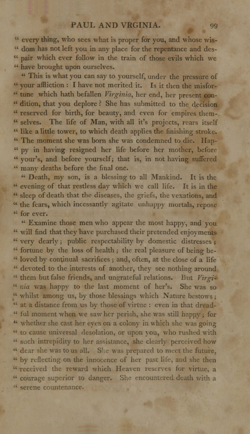  every thing, who sees what is proper for you, and whose wis-  dom has not left you in any place for the repentance and des-  pair which ever follow in the train of those evils which we  have brought upon ourselves.  This is what you can say to yourself, under the pressure of  your affliction : I have not merited it. Is it then the misfor-  tune which hath befallen Virginia, her end, her present con-  dition, that you deplore ? She has submitted to the decision  reserved for birth, for beauty, and even for empires them-  selves. The life of Man, with all it's projects, rears itself  like a little tower, to which death applies the finishing stroke.  The moment she was born she was condemned to die. Hap-  py in having resigned her life before her mother, before u your's, and before yourself; that is, in not having suffered u many deaths before the final one.  Death, my son, is a blessing to all Mankind. It is the  evening of that restless day which we call life. It is in the  sleep of death that the diseases, the griefs, the vexations, and  the fears, which incessantly agitate unhappy mortals, repose  for ever.  Examine those men who appear the most happy, and you  will find that they have purchased their pretended enjoyments-  very dearly; public respectability by domestic distresses ; u fortune by the loss of health ; the real pleasure of being be-  loved by continual sacrifices ; and, often, at the close of a life  devoted to the interests of another, they see nothing around  them but false friends, and ungrateful relations. But Virgi-  nia was happy to the last moment of her's. She was so  whilst among us, by those blessings which Nature bestows ;  at a distance from us by those of virtue : even in that dread-  lul moment when we saw her perish, she was still happy; for u whether she cast her eyes on a colony in which she was going  to cause universal desolation, or upon you, who rushed with  such intrepidity to her assistance, she clearly perceived how ir she was to us all. S' e was prepared to meet the future,  by reflecting on the innocence of her past life, and she then  received the reward which Heaven reserves for virtue, a  courage superior to danger. She encountered death with a  serene countenance.