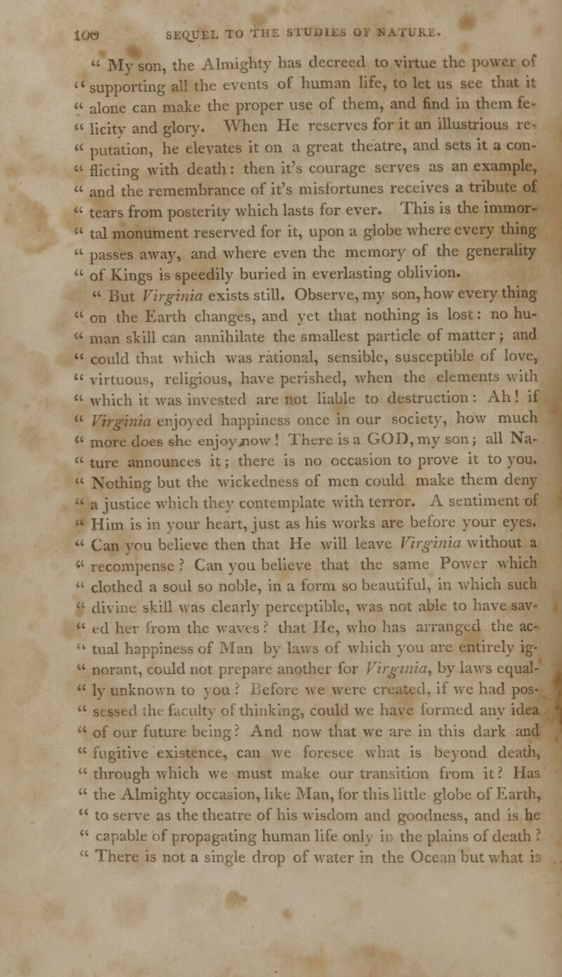  My son, the Almighty has decreed to virtue the power of a supporting all the events of human life, to let us see that it  alone can make the proper use of them, and find in them fe-  licity and glory. When He reserves for it an illustrious re-  putation, he elevates it on a great theatre, and sets it a con-  flicting with death: then it's courage serves as an example,  and the remembrance of it's misfortunes receives a tribute of  tears from posterity which lasts for ever. This is the immor-  tal monument reserved for it, upon a globe where every thing  passes away, and where even the memory of the generality  of Kings is speedily buried in everlasting oblivion. ** But Virginia exists still. Observe, my son, how every thing  on the Earth changes, and yet that nothing is lost: no hu-  man skill can annihilate the smallest particle of matter; and  could that which was rational, sensible, susceptible of love,  virtuous, religious, have perished, when the elements with  which it was invested are not liable to destruction: Ah! if  Virginia enjoyed happiness once in our society, how much '« more does she enjoy/now ! There is a GOD, my son; all Na-  ture announces it; there is no occasion to prove it to you.  Nothing but the wickedness of men could make them deny  a justice which they contemplate with terror. A sentiment of  Him is in your heart, just as his works are before your eyes.  Can vou believe then that He will leave Virginia without a li recompense ? Can you believe that the same Power which  clothed a soul so noble, in a form so beautiful, in which such  divine skill was clearly perceptible, was not able to have sav- *c ed her from the waves i that He, who lias arranged the ac-  tual happiness of Man by laws of which you are entirely ig-  norant, could not prepare another for Virginia, by laws equal-  ly unknown to you ? Before we were created, if we had pos-  sessed the faculty of thinking, could we have formed any idea  of our future being ? And now that we are in this dark and  fugitive existence, can we foresee what is beyond death,  through which we must make our transition from it ? Has  the Almighty occasion, like Man, for this little globe of Earth,  to serve as the theatre of his wisdom and goodness, and is he  capable of propagating human life only in the plains of death ?  There is not a single drop of water in the Ocean but what is