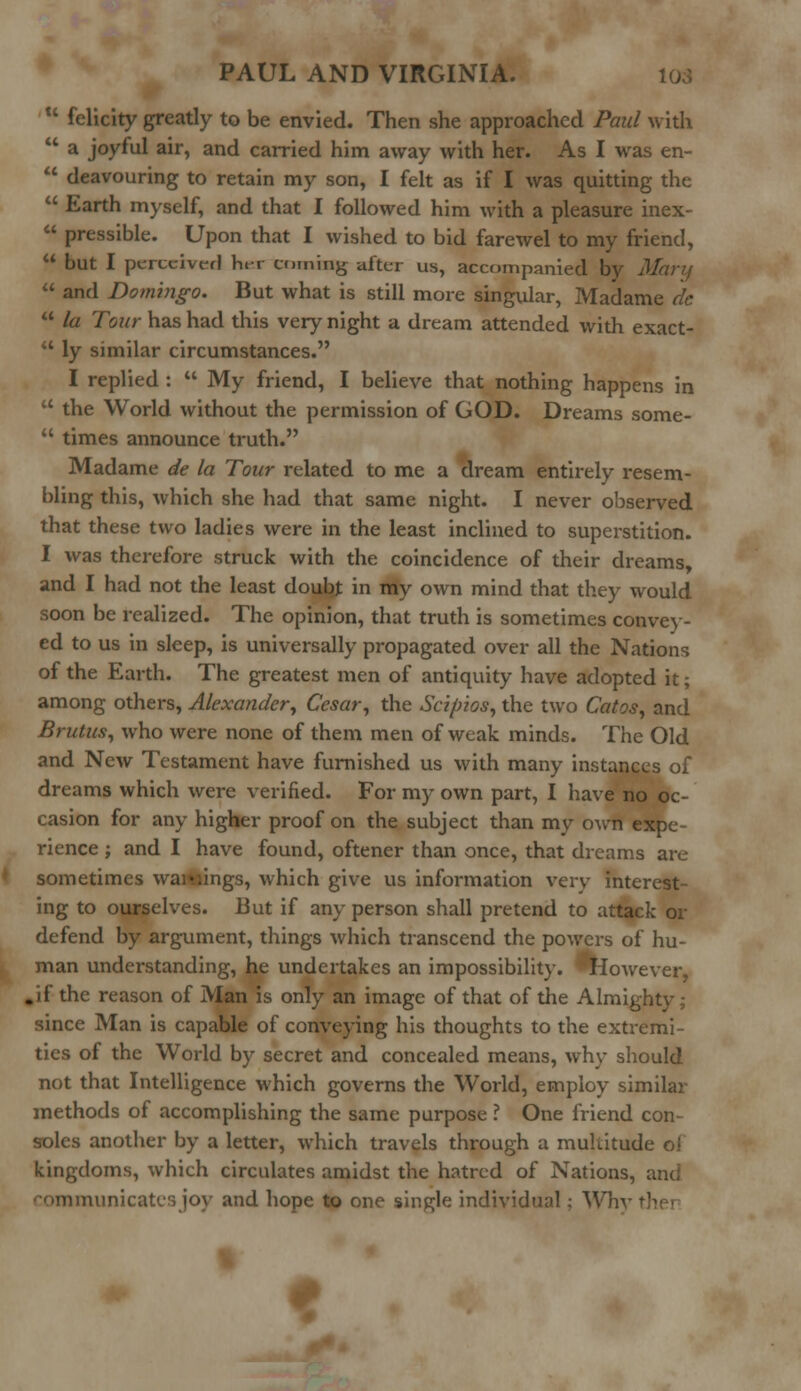 11 felicity greatly to be envied. Then she approached Paul with  a joyful air, and carried him away with her. As I was en-  deavouring to retain my son, I felt as if I was quitting the  Earth myself, and that I followed him with a pleasure inex-  pressible. Upon that I wished to bid farewel to my friend,  but I perceived her coming aftcr us> accompanied by Mary  and Domingo. But what is still more singular, Madame etc  la Tour has had this very night a dream attended with exact-  ly similar circumstances. I replied :  My friend, I believe that nothing happens in  the World without the permission of GOD. Dreams some-  times announce truth. Madame de la Tour related to me a dream entirely resem- bling this, which she had that same night. I never observed that these two ladies were in the least inclined to superstition. I was therefore struck with the coincidence of their dreams, and I had not the least doubj in my own mind that they would soon be realized. The opinion, that truth is sometimes convey- ed to us in sleep, is universally propagated over all the Nations of the Earth. The greatest men of antiquity have adopted it; among others, Alexander, Cesar, the Scifrios, the two Catos, and Brutus, who were none of them men of weak minds. The Old and New Testament have furnished us with many instances of dreams which were verified. For my own part, I have no oc- casion for any higher proof on the subject than my own expe- rience ; and I have found, oftener than once, that dreams are sometimes warnings, which give us information very interest- ing to ourselves. But if any person shall pretend to attack or defend by argument, things which transcend the powers of hu- man understanding, he undertakes an impossibility. ^However, .if the reason of Man is only an image of that of the Almighty; since Man is capable of conveying his thoughts to the extremi- ties of the World by secret and concealed means, why should not that Intelligence which governs the World, employ similar methods of accomplishing the same purpose ? One friend con- soles another by a letter, which travels through a multitude ol kingdoms, which circulates amidst the hatred of Nations, and communicates joy and hope to one single individual; Whv