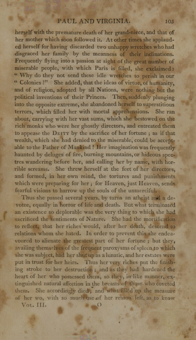 herself with the premature death of her grand-niece, and that of her mother which soon followed it. At other times she applaud- ed herself for having discarded two unhappy wretches who had disgraced her family by the meanness of their inclinations. Frequently flying into a passion at sight of the great number of miserable people, with which Paris is filled, she exclaimed:  Why do they not send these idle wretches to perish in our  Colonies ? She added, that the ideas of virtue, of humanity, and of religion, adopted by all Nations, were nothing but the political inventions of their Princes. Then, suddenly plunging into the opposite extreme, she abandoned herself to superstitious terrors, which filled her with mortal apprehensions. She ran about, carrying with her vast sums, which she bestowed on the rich monks who were her ghostly directors, and entreated them to appease the Deity by the sacrifice of her fortune ; as if that wealth, which she had denied to the miserable, could be accept- able to the Father of Mankind ! Her imagination was frequently haunted by deluges of fire, burning mountains, or hideous spec- tres wandering before her, and calling her by name, with hor- rible screams. She threw herself at the feet of her directors, and formed, in her own mind, the tortures and punishments which were preparing for her ; for Heaven, just Heaven, sends fearful visions to harrow up the souls of the unmerciful.. Thus she passed several years, by turns an atheist anfel a de- votee, equally in horror of life and death. But what terminated an existence so deplorable was the very thing to which, she had sacrificed the sentiments of Nature. She had the mortification fleet, that her riches would, after her death, descend to relations whom she hated. In order to prevent this she endea- voured to alienate the greatest part of her fortune ; but they* availing themselves of the frequent paroxysms of spleen to which she was subject, had her shut up as a lunatic, and her estates were put in trust for her heirs. Thus her very riches put the finish- ing stroke to her destruction ; and as they had hardened the heart ol her who possessed them, so they, in like manner, ex- lished natural affection in the br 10 coveted n. She accordingly died; ano^ililht filled up the measure of her wo, with so mur.Tlmse of her 1 to know »L. III. ^C)