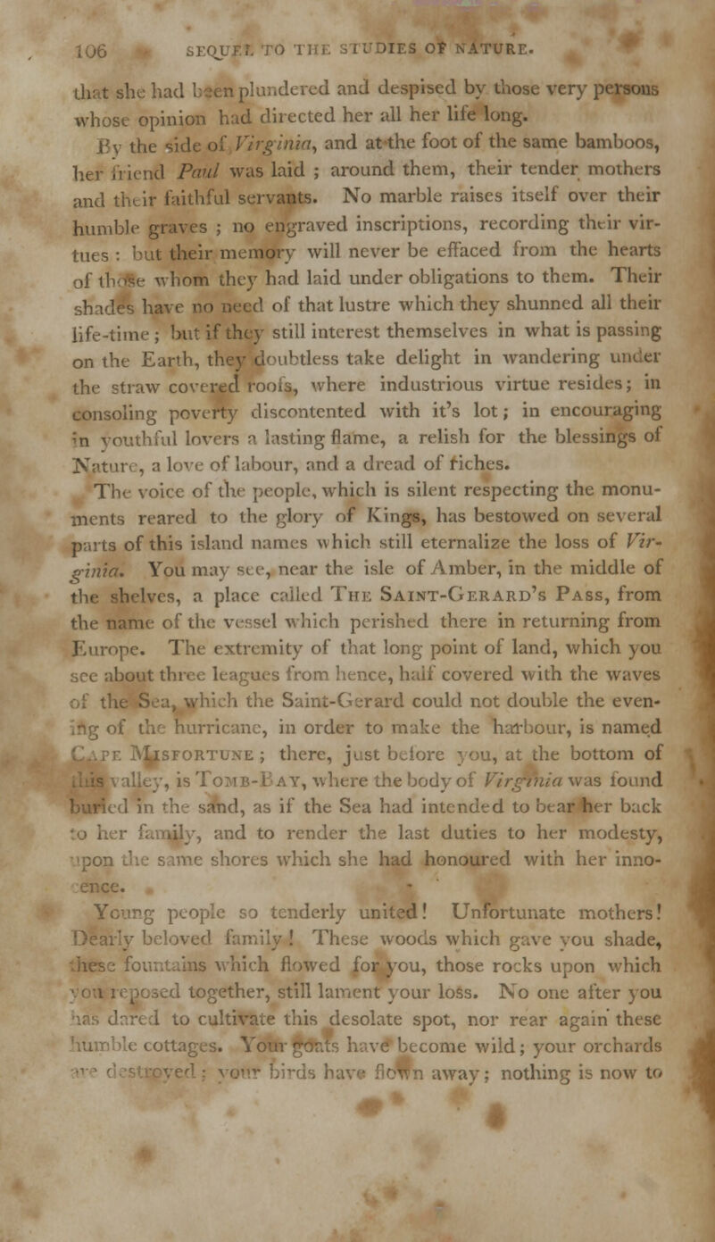 she had bsen plundered and despised by those very persons whose opinion had directed her all her life long. JRv the side of Virginia, and at-the foot of the same bamboos, her friend Paul was laid ; around them, their tender mothers and thtir faithful servants. No marble raises itself over their humble graves ; no engraved inscriptions, recording their vir- tues : but their memory will never be effaced from the hearts of thdSe whom they had laid under obligations to them. Their shades have no need of that lustre which they shunned all their life-time; but if they still interest themselves in what is passing on the Earth, they doubtless take delight in wandering under the straw covered roofs, where industrious virtue resides; in consoling poverty discontented with it's lot; in encouraging m youthful lovers a lasting flame, a relish for the blessings of Nature, a love of labour, and a dread of riches. The voice of the people, which is silent respecting the monu- ments reared to the glory of Kings, has bestowed on several parts of this island names which still eternalize the loss of Vir- ginia. You may see, near the isle of Amber, in the middle of helves, a place called The Saint-Gerard's Pass, from the name of the vessel which perished there in returning from Europe* The extremity of that long point of land, which you bout three leagues from hence, half covered with the waves of th< the Saint-Gerard could not double the even- ing of the hurricane, in order to make the harbour, is named ^^^ IV^sfortune ; there, just bciore you, at the bottom of , is Tojib-B ay, where the body of Virginia was found ^PPlcd in the sand, as if the Sea had intended to bear her back and to render the last duties to her modesty, upon shores which she had honoured with her inno- Young people so tenderly united! Unfortunate mothers! Deav'y beloved family ! These woods which gave vou shade, is which flowed for^you, those rocks upon which d together, still lament your loss. No one after you I to cultivate this desolate spot, nor rear again these humble cottages. YourgorJs have become wild; your orchards fioWn away; nothing is now to