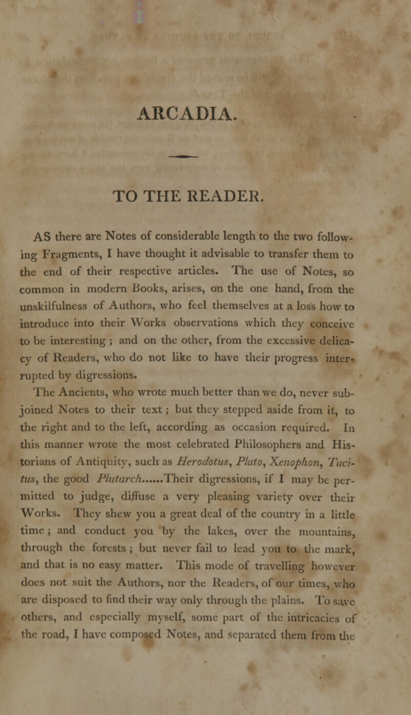ARCADIA. TO THE READER. AS there are Notes of considerable length to the two follow- ing Fragments, I have thought it advisable to transfer them to the end of their respective articles. The use of Notes, so common in modern Books, arises, on the one hand, from the unskilfulness of Authors, who feel themselves at a loss how to introduce into their Works observations which they conceive to be interesting ; and on the other, from the excessive delica- cy of Readers, who do not like to have their progress inter- rupted by digressions. The Ancients, who wrote much better than we do, never sub- joined Notes to their text; but they stepped aside from it, to the right and to the left, according as occasion required. In this manner wrote the most celebrated Philosophers and His- torians of Antiquity, such as Herodotus, Plato, Xenophon, Taci- tus, the good Plutarch Their digressions, if I may be per- mitted to judge, diffuse a very pleasing variety over thcir Works. They shew you a great deal of the country in a little time; and conduct you by the lakes, over the mountains, through the forests ; but never fail to lead you to the mark, and that is no easy matter. This mode of travelling hov, does not suit the Authors, nor the Readers, of our times, who are disposed to find their way only through the plains. To save others, and especially myself, some part of the intricacies of the, road, I have composed Notes, and separated them from die