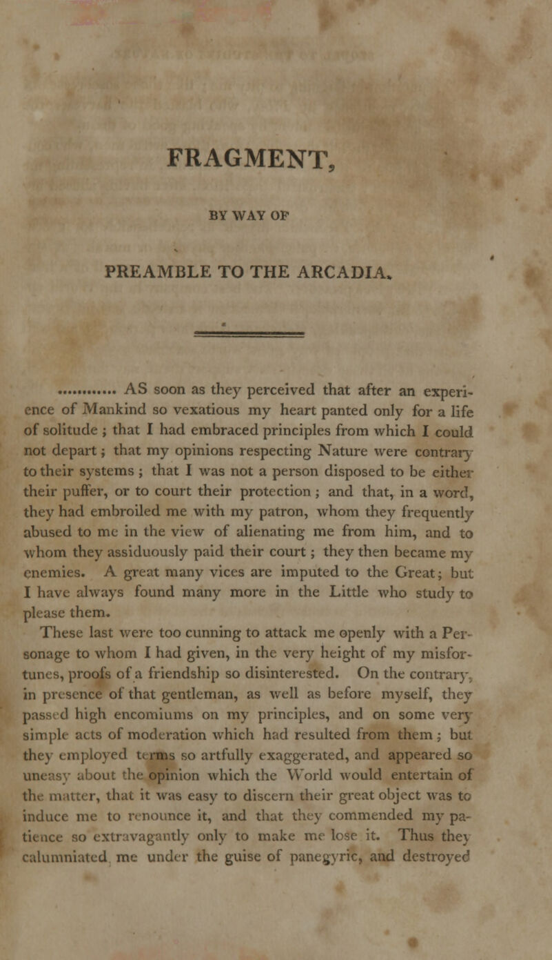 FRAGMENT. BY WAY OP PREAMBLE TO THE ARCADIA* AS soon as they perceived that after an experi- ence of Mankind so vexatious my heart panted only for a life of solitude ; that I had embraced principles from which I could not depart; that my opinions respecting Nature were contrary to their systems ; that I was not a person disposed to be either their puffer, or to court their protection ; and that, in a word, they had embroiled me with my patron, whom they frequently abused to me in the view of alienating me from him, and to whom they assiduously paid their court; they then became my enemies. A great many vices are imputed to the Great; but I have always found many more in the Little who study to please them. These last were too cunning to attack me openly with a Per- sonage to whom I had given, in the very height of my misfor- tunes, proofs of a friendship so disinterested. On the contrary., in presence of that gentleman, as well as before myself, they passed high encomiums on my principles, and on some very simple acts of moderation which had resulted from them ; but the\- employed terms so artfully exaggerated, and appeared so sy about the opinion which the World would entertain of the matter, that it was easy to discern their great object was to induce me to renounce it, and that they commended my pa- tience so extravagantly only to make me lose it. Thus the\ calumniated me under the guise of panegyric, and destroyed