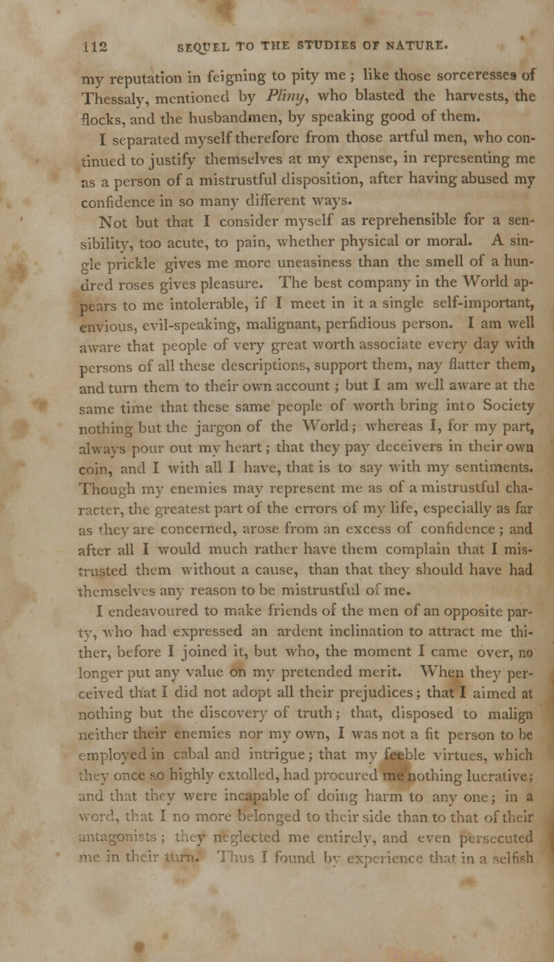 my reputation in feigning to pity me ; like those sorceresses of Thessaly, mentioned by Pliny, who blasted the harvests, the flocks, and the husbandmen, by speaking good of them. I separated myself therefore from those artful men, who con- tinued to justify themselves at my expense, in representing me as a person of a mistrustful disposition, after having abused my confidence in so many different ways. Not but that I consider myself as reprehensible for a sen- sibility, too acute, to pain, whether physical or moral. A sin- gle prickle gives me more uneasiness than the smell of a hun- dred roses gives pleasure. The best company in the World ap- pears to me intolerable, if I meet in it a single self-important, envious, evil-speaking, malignant, perfidious person. I am well aware that people of very great worth associate every day with persons of all these descriptions, support them, nay flatter them, and turn them to their own account; but I am well aware at the same time that these same people of worth bring into Society nothing but the jargon of the World; whereas I, for my part, always pour out my heart; that they pay deceivers in their own coin, and I with all I have, that is to say with my sentiments. Though my enemies may represent me as of a mistrustful cha- racter, the greatest part of the errors of my life, especially as far as they are concerned, arose from an excess of confidence ; and after all I would much rather have them complain that I mis- trusted them without a cause, than that they should have had themselves any reason to be mistrustful of me. I endeavoured to make friends of the men of an opposite par- ty, who had expressed an ardent inclination to attract me thi- ther, before I joined it, but who, the moment I came over, no longer put any value on my pretended merit. When they per- ceived that I did not adopt all their prejudices; that I aimed at nothing but the discovery of truth; that, disposed to malign neither their enemies nor my own, I was not a fit person to be employed in cabal and intrigue; that my feeble virtues, which they once so highly extolled, had procured me nothing lucrative; and that they were incapable of doing harm to any one; in a I, that I no more belonged to their side than to that of their antagonists ; they neglected me entirelv, and even persecuted ir turn. Thus T found by experience that in a seifieh